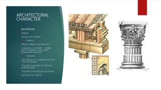 ARCHITECTURAL
CHARACTER
 DESCRIPTION
 Aegean
• Rough and massive
 Hellenic
• Mostly religious architecture
• "carpentry in marble“ - timber
forms imitated in stone with
remarkable exactness
 Hellnistic
• Not religious in character, but civic
– for the people
• Provided inspiration for Roman
building types
• Dignified and gracious structures
• Symmetrical, orderly
 