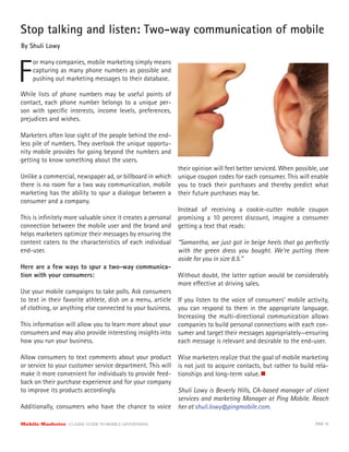 Stop talking and listen: Two-way communication of mobile
By Shuli Lowy



F
     or many companies, mobile marketing simply means
     capturing as many phone numbers as possible and
     pushing out marketing messages to their database.

While lists of phone numbers may be useful points of
contact, each phone number belongs to a unique per-
son with speciﬁc interests, income levels, preferences,
prejudices and wishes.

Marketers often lose sight of the people behind the end-
less pile of numbers. They overlook the unique opportu-
nity mobile provides for going beyond the numbers and
getting to know something about the users.
                                                            their opinion will feel better serviced. When possible, use
Unlike a commercial, newspaper ad, or billboard in which unique coupon codes for each consumer. This will enable
there is no room for a two way communication, mobile you to track their purchases and thereby predict what
marketing has the ability to spur a dialogue between a their future purchases may be.
consumer and a company.
                                                            Instead of receiving a cookie-cutter mobile coupon
This is inﬁnitely more valuable since it creates a personal promising a 10 percent discount, imagine a consumer
connection between the mobile user and the brand and getting a text that reads:
helps marketers optimize their messages by ensuring the
content caters to the characteristics of each individual “Samantha, we just got in beige heels that go perfectly
end-user.                                                   with the green dress you bought. We’re putting them
                                                            aside for you in size 8.5.”
Here are a few ways to spur a two-way communica-
tion with your consumers:                                   Without doubt, the latter option would be considerably
                                                            more e ective at driving sales.
Use your mobile campaigns to take polls. Ask consumers
to text in their favorite athlete, dish on a menu, article If you listen to the voice of consumers’ mobile activity,
of clothing, or anything else connected to your business. you can respond to them in the appropriate language.
                                                            Increasing the multi-directional communication allows
This information will allow you to learn more about your companies to build personal connections with each con-
consumers and may also provide interesting insights into sumer and target their messages appropriately—ensuring
how you run your business.                                  each message is relevant and desirable to the end-user.

Allow consumers to text comments about your product         Wise marketers realize that the goal of mobile marketing
or service to your customer service department. This will   is not just to acquire contacts, but rather to build rela-
make it more convenient for individuals to provide feed-    tionships and long-term value.
back on their purchase experience and for your company
to improve its products accordingly.                        Shuli Lowy is Beverly Hills, CA-based manager of client
                                                            services and marketing Manager at Ping Mobile. Reach
Additionally, consumers who have the chance to voice        her at shuli.lowy@pingmobile.com.

Mobile Marketer CLASSIC  GUIDE  TO  MOBILE  ADVERTISING                                                          PAGE 10
 