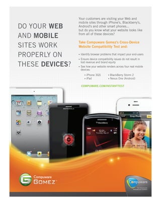 Your customers are visiting your Web and
                 mobile sites through iPhone's, Blackberry's,
DO YOUR WEB      Android's and other smart phones...
                 but do you know what your website looks like
AND MOBILE       from all of these devices?

                 Take Compuware Gomez's Cross-Device
SITES WORK       Website Compatibility Test and:

PROPERLY ON       Identify browser problems that impact your end-users
                  Ensure device compatibility issues do not result in

THESE DEVICES?    lost revenue and brand equity
                  See how your website renders across four real mobile
                  devices:
                      iPhone 3GS           BlackBerry Storm 2
                      iPad                 Nexus One (Android)

                  COMPUWARE.COM/INSTANTTEST
 