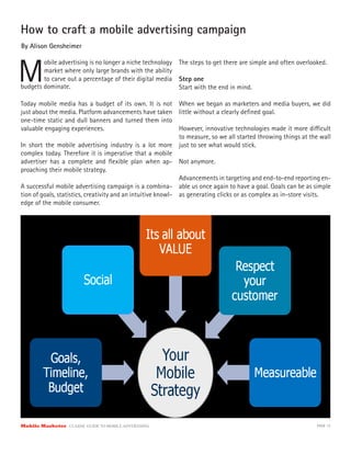 How to craft a mobile advertising campaign
By Alison Gensheimer



M
        obile advertising is no longer a niche technology The steps to get there are simple and often overlooked.
        market where only large brands with the ability
        to carve out a percentage of their digital media Step one
budgets dominate.                                         Start with the end in mind.

Today mobile media has a budget of its own. It is not When we began as marketers and media buyers, we did
just about the media. Platform advancements have taken little without a clearly deﬁned goal.
one-time static and dull banners and turned them into
valuable engaging experiences.                                However, innovative technologies made it more di cult
                                                              to measure, so we all started throwing things at the wall
In short the mobile advertising industry is a lot more just to see what would stick.
complex today. Therefore it is imperative that a mobile
advertiser has a complete and ﬂexible plan when ap- Not anymore.
proaching their mobile strategy.
                                                              Advancements in targeting and end-to-end reporting en-
A successful mobile advertising campaign is a combina- able us once again to have a goal. Goals can be as simple
tion of goals, statistics, creativity and an intuitive knowl- as generating clicks or as complex as in-store visits.
edge of the mobile consumer.




Mobile Marketer CLASSIC  GUIDE  TO  MOBILE  ADVERTISING                                                          PAGE 12
 