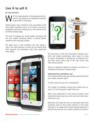 Live it to sell it
By Judy Hamilton



W
           ith the rapid adoption of smartphones by con-
           sumers, the pressure on traditional marketers
           to go mobile is mounting.

Unfortunately, many marketers have succumbed to the
shiny object syndrome and a lot of throw-it-out-there
campaigns have been created just so their brand can be
viewed as leading-edge.

This lack of strategy has turned mobile consumers o
and hurt mobile marketing e orts in general before
marketers even really got started.

The good news is that marketers are now taking a
step in the right direction to solve this by seeking help
from agencies and developers that have experience
with mobile.
                                                            The bad news is that the conversation between mar-
                                                            keter and mobile professional often seems to focus
                                                            on which smartphone to develop for or disputing mo-
                                                            bile Web versus native app or QR code versus near
                                                            ﬁeld communication.

                                                            These are important options to consider, but there is a
                                                            fundamental step that is being missed.

                                                            Understand the smartphone user
                                                            As a brand marketer, have you actually experienced what
                                                            your mobile customer does?

                                                            In other words, do you own a smartphone?

                                                            The number of marketers moving into mobile who an-
                                                            swer “no” to this question might shock you.

                                                            Why is this important? It is like trying to market a new
                                                            high-performance sports car when you have never actu-
                                                            ally driven a car.

                                                            Marketers must take the time to understand what their
                                                            customers want at that critical moment in time when
                                                            they opt-in to engage with a brand. Equally important is
                                                            determining how you can reward customers for partici-

Mobile Marketer CLASSIC  GUIDE  TO  MOBILE  ADVERTISING                                                        PAGE 15
 