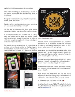 pating in this highly coveted one-to-one medium.

With mobile marketing, you must always put yourself in
the head of the customer who will be asking, “What is
in it for me?”

No agency or developer knows your product or your cus-
tomers better than you do.

But, do you know what your customers want when they
are out and about, smartphone in hand?

The only way to really ﬁgure this out is to get mobile
yourself and become your own perfect mobile customer.

If you experience what your customer does on a daily
basis, you will not only see where your product can be
truly useful to them, but also the potential for alliances them all about your beer.
with other complementary brands that can extend your
reach and increase your ROI.                               However, a more valuable solution for your customers
                                                           would be to list all the pubs in the area that carry your
For example, say you are a marketer for a microbrewery beer and use geo-location to show them where the clos-
and you want to place an outdoor ad highlighting your est one is that is currently serving it up.
latest craft ale. You could simply provide a link on your
ad that takes your customers to a mobile site that tells Even better, you could partner with each of the local
                                                           pubs and post a QR code coupon that when scanned of-
                                                           fers customers 10 percent o of a bucket of wings for
                                                           every friend they bring with them.

                                                           Marketers who o er rewards and beneﬁts to their mobile
                                                           customers, not only make a sale, they make satisﬁed cus-
                                                           tomers who are more than likely to do it again.

                                                           To really understand today’s mobile smartphone custom-
                                                           ers, marketers have to walk a mile in their customers’
                                                           shoes – literally.

                                                           What you will ﬁnd at the end of your long walk is that
                                                           all you really want is to ﬁnd the closest tall, cold one and
                                                           maybe get a deal on a snack if you bring your friends.

                                                           In other words, you have to live it to sell it.

                                                           Judy Hamilton is founder/CEO of TerraTap Technologies
                                                           Inc., New Westminster, British Columbia, Canada. Reach
                                                           her at judyh@shaw.ca.

Mobile Marketer CLASSIC  GUIDE  TO  MOBILE  ADVERTISING                                                          PAGE 16
 