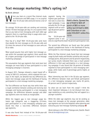 Text message marketing: Who’s opting in?
By Derek Johnson



W
          hen you look at a recent Pew Internet study      segment having the
          on Americans and SMS usage, it is no surprise    highest past participa-
          that 18-24 year olds send and receive a ton of   tion rate in a text mes-
text messages.                                             sage campaign, it was
                                                           actually the 25-34 age
On average 18-24-year-olds are sending and receiving segment with an aver-
almost 110 text messages per day. It is no surprise either age 58 percent partici-
that as you look at text messaging with each older age pation rate.
segment, there is a signiﬁcant drop in usage when com-
pared to the 18-24-year olds.                              The 18-24-year-old
                                                           segment came in sec-
How big of a drop? Well 18-24-year-olds send more ond at a signiﬁcantly lower 42 percent participation rate.
than double the text messages as 25-34-year-olds and
23-times the amount of text messages as users who are The second key di erence we found was that gender
65 or older.                                               played a predominate factor in the likelihood of having
                                                           participated in a text message marketing campaign.
Most would assume that with higher text message us-
age within the youngest age segment, there would also While the Pew Internet study found that text message
be a higher percentage of participation in text message usage by both males and females varied by only two per-
marketing campaigns.                                       centage points, 40.9 percent and 42 percent respectively,
                                                           our survey results indicated there was a much greater
This assumption that age segments that send more text di erence in their past participation in a text messag-
messages are more likely to have participated in a text ing campaign. It was found that 39 percent of females
messaging campaign is incorrect.                           reported to have participated in a text messaging cam-
                                                           paign, while males were 9 percentage points higher, at
In August 2011, Tatango released a report based o a 48 percent.
survey of 500 U.S. consumers, which explored this con-
cept. In the report, we detailed two key di erences be- Most interesting was that in the 55-plus age segment,
tween text message usage and the likelihood of having the di erence between male and female participation
participated in a text message marketing campaign.         in a text messaging campaign was nearly 20 points,
                                                           40 percent and 21 percent respectively.
The ﬁrst di erence we found was that while there was
a rough correlation between sending and receiving text So what can we learn from this study? I think the
messages and having participated in a text messaging most important takeaway is to not discount text mes-
campaign, the di erences between younger and older sage marketing as only something that will appeal to a
age segments were not nearly as recognizable.              younger customer.

While the biggest gap in text message usage be-            While the older age segments may not be sending as
tween age categories was a staggering 23-times,            many text messages as the younger generation, older
past participation in a text messaging campaign pro-       age segments are not to be forgotten when planning and
duced less than a two-times di erence between              executing your text message marketing campaign.
age segments.
                                                     Derek Johnson is the CEO of Tatango.com, Seattle. Reach
It was also found that instead of the 18-24-year-old him at derek@tatango.com.
Mobile Marketer CLASSIC  GUIDE  TO  MOBILE  ADVERTISING                                                       PAGE 17
 