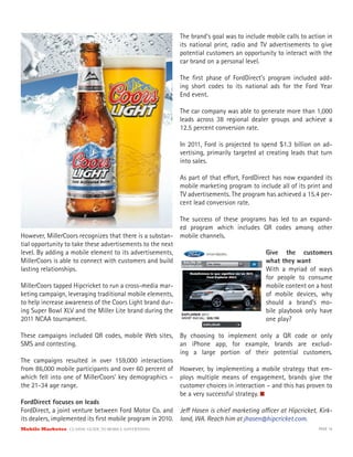 The brand’s goal was to include mobile calls to action in
                                                            its national print, radio and TV advertisements to give
                                                            potential customers an opportunity to interact with the
                                                            car brand on a personal level.

                                                            The ﬁrst phase of FordDirect’s program included add-
                                                            ing short codes to its national ads for the Ford Year
                                                            End event.

                                                            The car company was able to generate more than 1,000
                                                            leads across 38 regional dealer groups and achieve a
                                                            12.5 percent conversion rate.

                                                            In 2011, Ford is projected to spend $1.3 billion on ad-
                                                            vertising, primarily targeted at creating leads that turn
                                                            into sales.

                                                            As part of that e ort, FordDirect has now expanded its
                                                            mobile marketing program to include all of its print and
                                                            TV advertisements. The program has achieved a 15.4 per-
                                                            cent lead conversion rate.

                                                            The success of these programs has led to an expand-
                                                            ed program which includes QR codes among other
However, MillerCoors recognizes that there is a substan-    mobile channels.
tial opportunity to take these advertisements to the next
level. By adding a mobile element to its advertisements,                                    Give the customers
MillerCoors is able to connect with customers and build                                     what they want
lasting relationships.                                                                      With a myriad of ways
                                                                                            for people to consume
MillerCoors tapped Hipcricket to run a cross-media mar-                                     mobile content on a host
keting campaign, leveraging traditional mobile elements,                                    of mobile devices, why
to help increase awareness of the Coors Light brand dur-                                    should a brand’s mo-
ing Super Bowl XLV and the Miller Lite brand during the                                     bile playbook only have
2011 NCAA tournament.                                                                       one play?

These campaigns included QR codes, mobile Web sites,        By choosing to implement only a QR code or only
SMS and contesting.                                         an iPhone app, for example, brands are exclud-
                                                            ing a large portion of their potential customers.
The campaigns resulted in over 159,000 interactions
from 86,000 mobile participants and over 60 percent of However, by implementing a mobile strategy that em-
which fell into one of MillerCoors’ key demographics – ploys multiple means of engagement, brands give the
the 21-34 age range.                                      customer choices in interaction – and this has proven to
                                                          be a very successful strategy.
FordDirect focuses on leads
FordDirect, a joint venture between Ford Motor Co. and Je Hasen is chief marketing o cer at Hipcricket, Kirk-
its dealers, implemented its ﬁrst mobile program in 2010. land, WA. Reach him at jhasen@hipcricket.com.
Mobile Marketer CLASSIC  GUIDE  TO  MOBILE  ADVERTISING                                                        PAGE 19
 