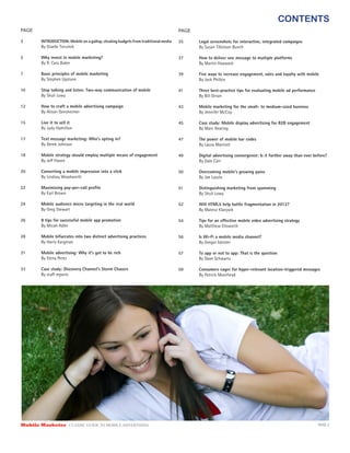 CONTENTS
PAGE                                                                                PAGE

3       INTRODUCTION: Mobile on a gallop, stealing budgets from traditional media   35     Legal screenshots for interactive, integrated campaigns
        By Giselle Tsirulnik                                                               By Susan Tillotson Bunch

5       Why invest in mobile marketing?                                             37     How to deliver one message to multiple platforms
        By R. Cass Baker                                                                   By Martin Hayward

7       Basic principles of mobile marketing                                        39     Five ways to increase engagement, sales and loyalty with mobile
        By Stephen Upstone                                                                 By Jack Philbin

10      Stop talking and listen: Two-way communication of mobile                    41     Three best-practice tips for evaluating mobile ad performance
        By Shuli Lowy                                                                      By Bill Dinan

12      How to craft a mobile advertising campaign                                  43     Mobile marketing for the small- to medium-sized business
        By Alison Gensheimer                                                               By Jennifer McCoy

15      Live it to sell it                                                          45     Case study: Mobile display advertising for B2B engagement
        By Judy Hamilton                                                                   By Marc Keating

17      Text message marketing: Who’s opting in?                                    47     The power of mobile bar codes
        By Derek Johnson                                                                   By Laura Marriott

18      Mobile strategy should employ multiple means of engagement                  49     Digital advertising convergence: Is it further away than ever before?
        By Je Hasen                                                                        By Dale Carr

20      Converting a mobile impression into a click                                 50     Overcoming mobile’s growing pains
        By Lindsay Woodworth                                                               By Joe Laszlo

22      Maximizing pay-per-call proﬁts                                              51     Distinguishing marketing from spamming
        By Earl Brown                                                                      By Shuli Lowy

24      Mobile audience micro targeting in the real world                           52     Will HTML5 help battle fragmentation in 2012?
        By Greg Stewart                                                                    By Matevz Klanjsek

26      8 tips for successful mobile app promotion                                  54     Tips for an e ective mobile video advertising strategy
        By Micah Adler                                                                     By Matthew Ellsworth

28      Mobile bifucrates into two distinct advertising practices                   56     Is Wi-Fi a mobile media channel?
        By Harry Kargman                                                                   By Gregor Isbister

31      Mobile advertising: Why it’s got to be rich                                 57     To app or not to app: That is the question
        By Elena Perez                                                                     By Dave Schwartz

33      Case study: Discovery Channel’s Storm Chasers                               59     Consumers eager for hyper-relevant location-triggered messages
        By sta reports                                                                     By Patrick Moorhead




Mobile Marketer CLASSIC  GUIDE  TO  MOBILE  ADVERTISING                                                                                                    PAGE 2
 
