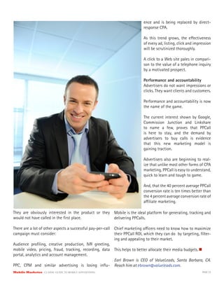 ence and is being replaced by direct-
                                                                           response CPA.

                                                                           As this trend grows, the e ectiveness
                                                                           of every ad, listing, click and impression
                                                                           will be scrutinized thoroughly.

                                                                           A click to a Web site pales in compari-
                                                                           son to the value of a telephone inquiry
                                                                           by a motivated prospect.

                                                                           Performance and accountability
                                                                           Advertisers do not want impressions or
                                                                           clicks. They want clients and customers.

                                                                           Performance and accountability is now
                                                                           the name of the game.

                                                                           The current interest shown by Google,
                                                                           Commission Junction and Linkshare
                                                                           to name a few, proves that PPCall
                                                                           is here to stay, and the demand by
                                                                           advertisers to buy calls is evidence
                                                                           that this new marketing model is
                                                                           gaining traction.

                                                                           Advertisers also are beginning to real-
                                                                           ize that unlike most other forms of CPA
                                                                           marketing, PPCall is easy to understand,
                                                                           quick to learn and tough to game.

                                                                           And, that the 40 percent average PPCall
                                                                           conversion rate is ten times better than
                                                                           the 4 percent average conversion rate of
                                                                           a liate marketing.

They are obviously interested in the product or they      Mobile is the ideal platform for generating, tracking and
would not have called in the ﬁrst place.                  delivering PPCalls.

There are a lot of other aspects a successful pay-per-call Chief marketing o cers need to know how to maximize
campaign must consider:                                    their PPCall ROI, which they can do by targeting, ﬁlter-
                                                           ing and appealing to their market.
Audience proﬁling, creative production, IVR greeting,
mobile video, pricing, fraud, tracking, recording, data This helps to better allocate their media budgets.
portal, analytics and account management.
                                                           Earl Brown is CEO of ValueLeads, Santa Barbara, CA.
PPC, CPM and similar advertising is losing inﬂu- Reach him at ebrown@valueleads.com.
Mobile Marketer CLASSIC  GUIDE  TO  MOBILE  ADVERTISING                                                        PAGE 23
 