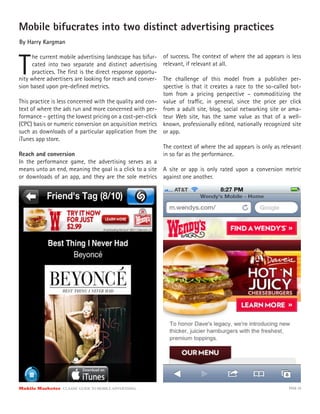 Mobile bifucrates into two distinct advertising practices
By Harry Kargman



T
      he current mobile advertising landscape has bifur-    of success. The context of where the ad appears is less
      cated into two separate and distinct advertising      relevant, if relevant at all.
      practices. The ﬁrst is the direct response opportu-
nity where advertisers are looking for reach and conver-  The challenge of this model from a publisher per-
sion based upon pre-deﬁned metrics.                       spective is that it creates a race to the so-called bot-
                                                          tom from a pricing perspective – commoditizing the
This practice is less concerned with the quality and con- value of tra c, in general, since the price per click
text of where the ads run and more concerned with per- from a adult site, blog, social networking site or ama-
formance – getting the lowest pricing on a cost-per-click teur Web site, has the same value as that of a well-
(CPC) basis or numeric conversion on acquisition metrics known, professionally edited, nationally recognized site
such as downloads of a particular application from the or app.
iTunes app store.
                                                          The context of where the ad appears is only as relevant
Reach and conversion                                      in so far as the performance.
In the performance game, the advertising serves as a
means unto an end, meaning the goal is a click to a site A site or app is only rated upon a conversion metric
or downloads of an app, and they are the sole metrics against one another.




Mobile Marketer CLASSIC  GUIDE  TO  MOBILE  ADVERTISING                                                       PAGE 28
 