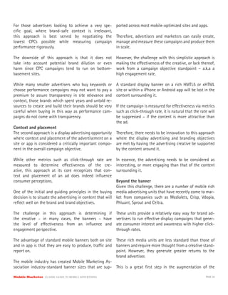 For those advertisers looking to achieve a very spe-       ported across most mobile-optimized sites and apps.
ciﬁc goal, where brand-safe context is irrelevant,
this approach is best served by negotiating the            Therefore, advertisers and marketers can easily create,
lowest CPCs possible while measuring campaign              manage and measure these campaigns and produce them
performance rigorously.                                    in scale.

The downside of this approach is that it does not          However, the challenge with this simplistic approach is
take into account potential brand dilution or even         making the e ectiveness of the creative, or lack thereof,
harm since CPC campaigns tend to run on bottom-            work from a campaign objective standpoint – a.k.a a
basement sites.                                            high engagement rate.

While many smaller advertisers who buy keywords or         A standard display banner on a rich HMTL5 or xHTML
choose performance campaigns may not want to pay a         site or within a iPhone or Android app will be lost in the
premium to assure transparency in site relevance and       content surrounding it.
context, those brands which spent years and untold re-
sources to create and build their brands should be very    If the campaign is measured for e ectiveness via metrics
careful when buying in this way as performance cam-        such as click-through rate, it is natural that the rate will
paigns do not come with transparency.                      be suppressed – if the content is more attractive than
                                                           the ad.
Context and placement
The second approach is a display advertising opportunity   Therefore, there needs to be innovation to this approach
where context and placement of the advertisement on a      where the display advertising and branding objectives
site or app is considered a critically important compo-    are met by having the advertising creative be supported
nent in the overall campaign objective.                    by the content around it.

While other metrics such as click-through rate are         In essence, the advertising needs to be considered as
measured to determine e ectiveness of the cre-             interesting, or more engaging than that of the content
ative, this approach at its core recognizes that con-      surrounding it.
text and placement of an ad does indeed inﬂuence
consumer perceptions.                                       Beyond the banner
                                                            Given this challenge, there are a number of mobile rich
One of the initial and guiding principles in the buying media advertising units that have recently come to mar-
decision is to situate the advertising in content that will ket from companies such as Medialets, Crisp, Vdopia,
reﬂect well on the brand and brand objectives.              Phluant, Sprout and Celtra.

The challenge in this approach is determining if           These units provide a relatively easy way for brand ad-
the creative – in many cases, the banners – have           vertisers to run e ective display campaigns that gener-
the level of e ectiveness from an inﬂuence and             ate consumer interest and awareness with higher click-
engagement perspective.                                    through rates.

The advantage of standard mobile banners both on site These rich media units are less standard than those of
and in app is that they are easy to produce, tra c and banners and require more thought from a creative stand-
report on.                                             point. However, they generate greater returns to the
                                                       brand advertiser.
The mobile industry has created Mobile Marketing As-
sociation industry-standard banner sizes that are sup- This is a great ﬁrst step in the augmentation of the

Mobile Marketer CLASSIC  GUIDE  TO  MOBILE  ADVERTISING                                                          PAGE 29
 