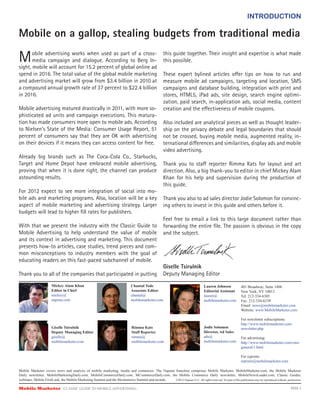 INTRODUCTION

Mobile on a gallop, stealing budgets from traditional media

M      obile advertising works when used as part of a cross-
       media campaign and dialogue. According to Berg In-
sight, mobile will account for 15.2 percent of global online ad
                                                                                                                               this guide together. Their insight and expertise is what made
                                                                                                                               this possible.

spend in 2016. The total value of the global mobile marketing                                                                  These expert bylined articles o er tips on how to run and
and advertising market will grow from $3.4 billion in 2010 at                                                                  measure mobile ad campaigns, targeting and location, SMS
a compound annual growth rate of 37 percent to $22.4 billion                                                                   campaigns and database building, integration with print and
in 2016.                                                                                                                       stores, HTML5, iPad ads, site design, search engine optimi-
                                                                                                                               zation, paid search, in-application ads, social media, content
Mobile advertising matured drastically in 2011, with more so-                                                                  creation and the e ectiveness of mobile coupons.
phisticated ad units and campaign executions. This matura-
tion has made consumers more open to mobile ads. According                                                                     Also included are analytical pieces as well as thought leader-
to Nielsen’s State of the Media: Consumer Usage Report, 51                                                                     ship on the privacy debate and legal boundaries that should
percent of consumers say that they are OK with advertising                                                                     not be crossed, buying mobile media, augmented reality, in-
on their devices if it means they can access content for free.                                                                 ternational di erences and similarities, display ads and mobile
                                                                                                                               video advertising.
Already big brands such as The Coca-Cola Co., Starbucks,
Target and Home Depot have embraced mobile advertising,                                                                        Thank you to sta reporter Rimma Kats for layout and art
proving that when it is done right, the channel can produce                                                                    direction. Also, a big thank-you to editor in chief Mickey Alam
astounding results.                                                                                                            Khan for his help and supervision during the production of
                                                                                                                               this guide.
For 2012 expect to see more integration of social into mo-
bile ads and marketing programs. Also, location will be a key                                                                  Thank you also to ad sales director Jodie Solomon for convinc-
aspect of mobile marketing and advertising strategy. Larger                                                                    ing others to invest in this guide and others before it.
budgets will lead to higher ﬁll rates for publishers.
                                                                                                                               Feel free to email a link to this large document rather than
With that we present the industry with the Classic Guide to                                                                    forwarding the entire ﬁle. The passion is obvious in the copy
Mobile Advertising to help understand the value of mobile                                                                      and the subject.
and its context in advertising and marketing. This document
presents how-to articles, case studies, trend pieces and com-
mon misconceptions to industry members with the goal of
educating readers on this fast-paced subchannel of mobile.
                                                                                                                               Giselle Tsirulnik
Thank you to all of the companies that participated in putting                                                                 Deputy Managing Editor
                            Mickey  Alam  Khan                                                     Chantal  Tode                                                   Lauren  Johnson                  401  Broadway,  Suite  1408
                            Editor  in  Chief                                                      Associate  Editor                                               Editorial  Assistant             New  York,  NY  10013
                            mickey@                                                                chantal@                                                        lauren@                          Tel:  212-­334-­6305
                            napean.com                                                             mobilemarketer.com                                              mobilemarketer.com               Fax:  212-­334-­6339
                                                                                                                                                                                                    Email:  news@mobilemarketer.com
                                                                                                                                                                                                    Website:  www.MobileMarketer.com

                                                                                                                                                                                                    For  newsletter  subscriptions:
                                                                                                                                                                                                    http://www.mobilemarketer.com/
                            Giselle  Tsirulnik                                                     Rimma  Kats                                                     Jodie  Solomon                   newsletter.php  
                            Deputy  Managing  Editor                                               Staff  Reporter                                                 Director,  Ad  Sales
                            giselle@                                                               rimma@                                                          ads@                             For  advertising:
                            mobilemarketer.com                                                     mobilemarketer.com                                              mobilemarketer.com               http://www.mobilemarketer.com/cms/
                                                                                                                                                                                                    general/1.html

                                                                                                                                                                                                    For  reprints:
                                                                                                                                                                                                    reprints@mobilemarketer.com

Mobile   Marketer   covers   news   and   analysis   of   mobile   marketing,   media   and   commerce.   The   Napean   franchise   comprises   Mobile   Marketer,   MobileMarketer.com,   the   Mobile   Marketer  
Daily   newsletter,   MobileMarketingDaily.com,   MobileCommerceDaily.com,   MCommerceDaily.com,   the   Mobile   Commerce   Daily   newsletter,   MobileNewsLeader.com,   Classic   Guides,                                                               
webinars,  Mobile  FirstLook,  the  Mobile  Marketing  Summit  and  the  Mcommerce  Summit  and  awards.                        ©2012  Napean  LLC.  All  rights  reserved.  No  part  of  this  publication  may  be  reproduced  without    permission.

Mobile Marketer CLASSIC  GUIDE  TO  MOBILE  ADVERTISING                                                                                                                                                                                          PAGE 3
 