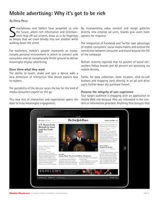 Mobile advertising: Why it’s got to be rich
By Elena Perez



S
     martphones and tablets have propelled us into          By incorporating video content and image galleries
     the future, where rich information and entertain-      directly into creative ad units, brands give users more
     ment leap o our screens, draw us in by ﬁngertips       options for response.
so deeply that we crash blindly into one another while
walking down the street.                                     The integration of Facebook and Twitter take advantage
                                                             of mobile consumers’ social media habits and extend the
For marketers, mobile’s growth represents an excep- connection between consumer and brand beyond the life
tionally personal environment in which to connect with of the campaign.
consumers and an exceptionally fertile ground to deliver
meaningful display advertising.                              Nielsen recently reported that 53 percent of social net-
                                                             workers follow brands and 40 percent are accessing via
Gives them what they want                                    mobile devices.
The ability to touch, shake and spin a device adds a
new dimension of interaction that device owners love Forms for data collection, store locators, click-to-call
to explore.                                                  buttons and shopping carts directly in an ad unit drive
                                                             users further down the purchase funnel.
The portability of the device raises the bar for the kind of
media consumers expect on the go.                            Preserve the integrity of user experience
                                                             Tour target audience is engaging with an application or
This new mix of interaction and expectation opens the mobile Web site because they are interested in the con-
door to truly meaningful engagement.                         tent or information provided. Anything that disrupts that




Mobile Marketer CLASSIC  GUIDE  TO  MOBILE  ADVERTISING                                                         PAGE 31
 