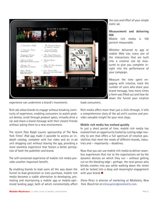 the cost and e ort of your simple
                                                                                    static ad.

                                                                                    Measurement and delivering
                                                                                    ROI
                                                                                    Mobile rich media is 100
                                                                                    percent measurable.

                                                                                    Whether delivered to app or
                                                                                    mobile Web site, every one of
                                                                                    the interactions that are built
                                                                                    into a creative can be mea-
                                                                                    sured to give you complete in-
                                                                                    sight into the performance of
                                                                                    your campaign.

                                                                                    Measure the time spent en-
                                                                                    gaging with creative, track the
                                                                                    number of users who share your
                                                                                    brand message, how many times
                                                                                    a form was ﬁlled out and how far
                                                                                    down the funnel your creative
experience can undermine a brand’s investment.               leads consumers.

Rich ads allow brands to engage without breaking conti-      Rich media o ers more than just a click-through, it tells
nuity of experience, enabling consumers to watch prod-       a comprehensive story of the ad unit’s success and pro-
uct demos, scroll through product specs, virtually drive a   vides valuable insight for your next steps.
car and share a brand message with their closest friends
without asking them to a new environment.               Mobile rich media has evolved quickly
                                                        In just a short period of time, mobile rich media has
The recent Polo Ralph Lauren sponsorship of The New evolved from an opportunity fueled by cutting-edge nov-
York Times’ iPad app made it possible to access an in- elty to one that o ers a full spectrum of creative pos-
depth catalog, complete with live video and an in-ad sibilities that meet the needs of di erent brands, indus-
unit shopping cart without leaving the app, providing a tries and – importantly – deadlines.
more seamless experience that fosters a better percep-
tion of both the publisher and brand.                   Now that you can use mobile rich media to deliver seam-
                                                        less experiences that rise to the expectations set by the
The self-contained experience of mobile rich media pro- dynamic devices on which they run – without getting
vides another important beneﬁt.                         cut on the bleeding edge - perhaps the next person who
                                                        blindly crashes into you while walking down the street
By enabling brands to lead users all the way down the will be locked into a deep and meaningful engagement
funnel to lead generation or even purchase, mobile rich with your brand.
media becomes a viable alternative to developing, pro-
moting and maintaining a mobile app or mobile-opti- Elena Perez is director of marketing at Medialets, New
mized landing page, both of which incrementally a ect York. Reach her at elena.perez@medialets.com.

Mobile Marketer CLASSIC  GUIDE  TO  MOBILE  ADVERTISING                                                         PAGE 32
 