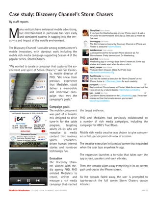Case study: Discovery Channel’s Storm Chasers
By sta reports



M
         any verticals have embraced mobile advertising,
         but entertainment in particular has seen early
         and consistent success in tapping into the cre-
ativity and impact of the mobile environment.

The Discovery Channel is notable among entertainment’s
mobile innovators, with standout work including the
mobile rich media campaign supporting Season 4 of the
popular series, Storm Chasers.

“We wanted to create a campaign that captured the ex-
citement and spirit of Storm Chasers,” said Sal Cande-
                                la, mobile director of
                                PHD. “We knew from
                                previous experience
                                that Medialets could
                                deliver a memorable
                                and immersive cam-
                                paign that met the
                                campaign’s goals.”

                                      Campaign goals
                                      The mobile component     the target audience.
                                      was part of a broader
                                      mix designed to drive    PHD and Medialets had previously collaborated on
                                      tune-in for the cable    a number of rich media campaigns, including the
                                      program,     targeting   campaign for HBO’s True Blood.
                                      adults 25-54 who are
                                      receptive to media       Mobile rich media creative was chosen to give consum-
                                      content that involves    ers a ﬁrst-person point-of-view of a storm.
                                      sports,     character-
                                      driven human-interest    The creative execution initiated as banner that expanded
                                      stories and hands-on     when the user taps anywhere in app.
                                      technology fun.
                                                               The expansion launches a tornado that takes over the
                                      Execution                app screen, speakers and even vibrates.
                                      The Discovery Chan-
                                      nel worked with me-      Then, the tornado wipes away everything in its on-screen
                                      dia agency PHD. PHD      path and cracks the iPhone screen.
                                      enlisted Medialets to
                                      create, deliver and      As the tornado faded away, the user is prompted to
                                      measure a rich media     tap-to-watch the full screen Storm Chasers season
                                      campaign that reached    4 trailer.
Mobile Marketer CLASSIC  GUIDE  TO  MOBILE  ADVERTISING                                                           PAGE 33
 