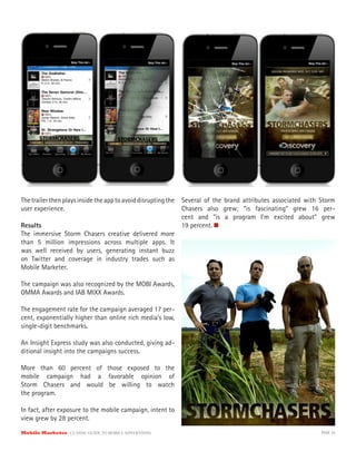 The trailer then plays inside the app to avoid disrupting the   Several of the brand attributes associated with Storm
user experience.                                                Chasers also grew; “is fascinating” grew 16 per-
                                                                cent and “is a program I’m excited about” grew
Results                                                         19 percent.
The immersive Storm Chasers creative delivered more
than 5 million impressions across multiple apps. It
was well received by users, generating instant buzz
on Twitter and coverage in industry trades such as
Mobile Marketer.

The campaign was also recognized by the MOBI Awards,
OMMA Awards and IAB MIXX Awards.

The engagement rate for the campaign averaged 17 per-
cent, exponentially higher than online rich media’s low,
single-digit benchmarks.

An Insight Express study was also conducted, giving ad-
ditional insight into the campaigns success.

More than 60 percent of those exposed to the
mobile campaign had a favorable opinion of
Storm Chasers and would be willing to watch
the program.

In fact, after exposure to the mobile campaign, intent to
view grew by 28 percent.
Mobile Marketer CLASSIC  GUIDE  TO  MOBILE  ADVERTISING                                                         PAGE 34
 