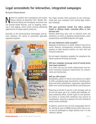 Legal screenshots for interactive, integrated campaigns
By Susan Tillotson Bunch




N
      ielsen Co. predicts that smartphones will surpass   You might consider these questions as you enthusias-
      feature phones by November 2011. Besides old-       tically plan your company’s next cutting edge mobile-
      fashioned talking and messaging, consumers now      plus campaign.
use location-based features, such as mapping, check-
ing-in and tagging, which create exciting advertising Will your promotion include free o ers, product
opportunities to target speciﬁc audiences.            health or e cacy claims, restricted o ers or kid-
                                                      directed ads?
Ironically, as the communication technologies and de- General advertising rules such as material terms and
vices compress, the variety of potentially applicable conditions, no unfair or deceptive representations, claim
regulaions expands.                                   substantiation and CARU Guidelines still apply.

                                                          Are your disclosures easily viewable?
                                                          Adequacy of disclosure in a mobile medium may turn on
                                                          screen features, accompanying animation, distracting
                                                          graphics or other dynamic content, run time, font size
                                                          and pixel resolution.

                                                          Do not expect regulatory sympathy for compliance ob-
                                                          stacles posed by shrinking real estate.

                                                          Will your campaign encourage word-of-mouth praise
                                                          from loyal customers?
                                                          If so, make sure you can satisfy substantiation and ma-
                                                          terial connection disclosure requirements for endorse-
                                                          ments and testimonials.

                                                          Will you o er prizes?
                                                          Sweepstakes, games of chance and contests are subject
                                                          to often overlapping legal requirements, including gam-
                                                          bling and lottery prohibitions, registration requirements
                                                          (often with surety bonding) and o cial rules disclosures.

                                                          Requiring an entrant to pay for a text message, give up
                                                          do-not-call rights, opt in to a mobile alert database, ex-
                                                          pend substantial e ort, transfer rights to user-generat-
                                                          ed content or satisfy other conditions may amount to
                                                          consideration, requiring a separate free entry method to
                                                          avoid a lottery challenge.

                                                          In addition, premium text-to-enter sweepstakes that of-
                                                          fer nothing of value to MMS entrants other than an en-
                                                          try may be challenged as illegal lotteries even if a free
                                                          method is o ered.
Mobile Marketer CLASSIC  GUIDE  TO  MOBILE  ADVERTISING                                                       PAGE 35
 