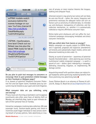 sion of privacy, or more creative theories like trespass,
                                                              stalking and computer fraud.

                                                              Informed consent is top priority but notice will not likely
                                                              be one-size-ﬁts-all - rather, the nature, frequency and
                                                              prominence necessary for adequate notice will turn on
                                                              factors such as sensitivity of collected data, its intended
                                                              use and disclosure, transparency of collection, and the
                                                              collection mechanism, i.e., whether it is automatically
                                                              collected or requires a rmative consumer input.

                                                              Online boiler-print disclosures will not su ce for mul-
                                                              tichannel campaigns encouraging immediate and direct
                                                              consumer interaction.

                                                              Will you collect data from tweens or younger?
                                                              Mobile campaigns are equally subject to COPPA Rules,
                                                              and if approved, proposed and expansive amendments
                                                              will directly and substantially impact mobile, online and
                                                              behavioral marketing to kids under 13.

                                                              Clearly, an ounce of prevention – awareness of potential
                                                              hazards illustrated above – when planning your exciting
                                                              multichannel mobile-integrated campaign – is worth a
                                                              pound of cure – dollars spent redesigning a campaign,
                                                              defending distracting litigation, or implementing PR
                                                              damage control.

                                                              Acquainting oneself with questions above can reduce le-
Do you plan to push text messages to consumers or             gal headaches while optimizing marketing beneﬁts from
encourage them to post promotion-related messages             these promising new advertising tools.
on their Facebook or MySpace pages?
If so, beware of potential Telephone Consumer Protec-         Susan Tillotson Bunch is an attorney at Thomas & LoCi-
tion Act and Can-Spam claims. Facebook posts by con-          cero PL, Tampa, FL. Reach her at sbunch@tlolawﬁrm.com.
sumers may be treated as your spam and invite litigation.

What consumer data are you collecting, using
and sharing?
Privacy issues are churning as lawmakers rush to appease
constituents who often voice fears of identity theft on
Monday, yet cheerfully blog, tweet or post intimate de-
tails of their personal lives on Tuesday.

Interactive campaigns involving data collection, QR code
scavenger hunts, location-based gaming and check-in
incentives could trigger individual or class actions claim-
ing breach of privacy policies, false advertising or inva-
Mobile Marketer CLASSIC  GUIDE  TO  MOBILE  ADVERTISING                                                            PAGE 36
 