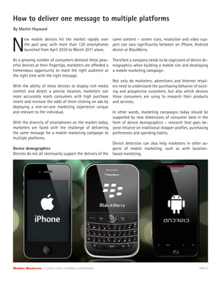How to deliver one message to multiple platforms
By Martin Hayward



N
       ew mobile devices hit the market rapidly over      same content – screen sizes, resolution and video sup-
       the past year, with more than 120 smartphones      port can vary signiﬁcantly between an iPhone, Android
       launched from April 2010 to March 2011 alone.      device or BlackBerry.

As a growing number of consumers demand these pow- Therefore a company needs to be cognizant of device de-
erful devices at their ﬁngertips, marketers are a orded a mographics when building a mobile site and developing
tremendous opportunity to reach the right audience at a mobile marketing campaign.
the right time with the right message.
                                                           Not only do marketers, advertisers and Internet retail-
With the ability of these devices to display rich media ers need to understand the purchasing behavior of exist-
content and detect a precise location, marketers can ing and prospective customers, but also which devices
more accurately reach consumers with high purchase those consumers are using to research their products
intent and increase the odds of them clicking on ads by and services.
deploying a one-on-one marketing experience unique
and relevant to the individual.                            In other words, marketing campaigns today should be
                                                           supported by new dimensions of consumer data in the
With the diversity of smartphones on the market today, form of device demographics – research that goes be-
marketers are faced with the challenge of delivering yond reliance on traditional shopper proﬁles, purchasing
the same message for a mobile marketing campaign to preferences and spending habits.
multiple platforms.
                                                           Device detection can also help marketers in other as-
Device demographics                                        pects of mobile marketing, such as with location-
Devices do not all necessarily support the delivery of the based marketing.




Mobile Marketer CLASSIC  GUIDE  TO  MOBILE  ADVERTISING                                                      PAGE 37
 
