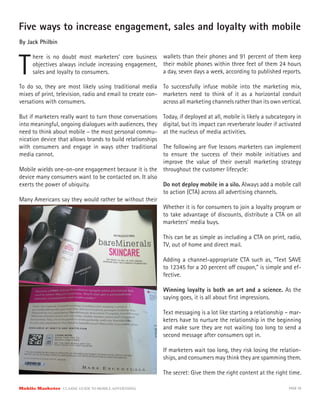 Five ways to increase engagement, sales and loyalty with mobile
By Jack Philbin



T
      here is no doubt most marketers’ core business        wallets than their phones and 91 percent of them keep
      objectives always include increasing engagement,      their mobile phones within three feet of them 24 hours
      sales and loyalty to consumers.                       a day, seven days a week, according to published reports.

To do so, they are most likely using traditional media To successfully infuse mobile into the marketing mix,
mixes of print, television, radio and email to create con- marketers need to think of it as a horizontal conduit
versations with consumers.                                 across all marketing channels rather than its own vertical.

But if marketers really want to turn those conversations    Today, if deployed at all, mobile is likely a subcategory in
into meaningful, ongoing dialogues with audiences, they     digital, but its impact can reverberate louder if activated
need to think about mobile – the most personal commu-       at the nucleus of media activities.
nication device that allows brands to build relationships
with consumers and engage in ways other traditional    The following are ﬁve lessons marketers can implement
media cannot.                                          to ensure the success of their mobile initiatives and
                                                       improve the value of their overall marketing strategy
Mobile wields one-on-one engagement because it is the throughout the customer lifecycle:
device many consumers want to be contacted on. It also
exerts the power of ubiquity.                          Do not deploy mobile in a silo. Always add a mobile call
                                                       to action (CTA) across all advertising channels.
Many Americans say they would rather be without their
                                                       Whether it is for consumers to join a loyalty program or
                                                       to take advantage of discounts, distribute a CTA on all
                                                       marketers’ media buys.

                                                            This can be as simple as including a CTA on print, radio,
                                                            TV, out of home and direct mail.

                                                            Adding a channel-appropriate CTA such as, “Text SAVE
                                                            to 12345 for a 20 percent o coupon,” is simple and ef-
                                                            fective.

                                                            Winning loyalty is both an art and a science. As the
                                                            saying goes, it is all about ﬁrst impressions.

                                                            Text messaging is a lot like starting a relationship – mar-
                                                            keters have to nurture the relationship in the beginning
                                                            and make sure they are not waiting too long to send a
                                                            second message after consumers opt in.

                                                            If marketers wait too long, they risk losing the relation-
                                                            ships, and consumers may think they are spamming them.

                                                            The secret: Give them the right content at the right time.

Mobile Marketer CLASSIC  GUIDE  TO  MOBILE  ADVERTISING                                                           PAGE 39
 