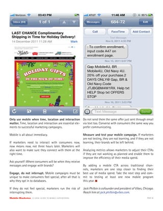 Only use mobile when time, location and interaction Do not send them the same o er just sent through email
matter. Time, location and interaction are essential ele- via text too. Converse with consumers the same way you
ments to successful marketing campaigns.                  prefer communicating.

Mobile is all about immediacy.                            Measure and test your mobile campaign. If marketers
                                                          are not testing, they are not learning, and if they are not
If marketers need to interact with consumers now,         learning, their brands will be left behind.
now means now, not three hours later. Marketers will
also want to make sure they connect with them at the      Analyzing metrics allows marketers to adjust their CTAs
right time.                                               if they are not working as planned and enable them to
                                                          improve the e ciency of their media spend.
Ask yourself: Where consumers will be when they receive
messages and engage with brands?                         By adding a mobile CTA across traditional chan-
                                                         nels, marketers are one step closer to ﬁnding their
Engage, do not interrupt. Mobile campaigns must be best use of media spend. Take the next step and com-
unique to make consumers feel special, after all that is mit to testing at least one new mobile program
why they opt in to databases.                            this year.

If they do not feel special, marketers run the risk of    Jack Philbin is cofounder and president of Vibes, Chicago.
interrupting them.                                        Reach him at jack.philbin@vibes.com.
Mobile Marketer CLASSIC  GUIDE  TO  MOBILE  ADVERTISING                                                        PAGE 40
 
