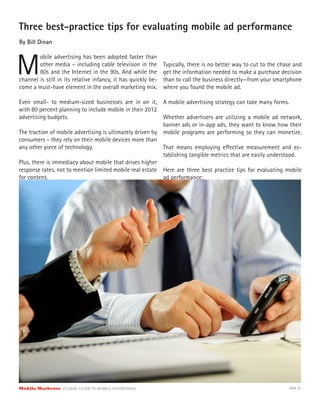 Three best-practice tips for evaluating mobile ad performance
By Bill Dinan



M
        obile advertising has been adopted faster than
        other media – including cable television in the        Typically, there is no better way to cut to the chase and
        80s and the Internet in the 90s. And while the         get the information needed to make a purchase decision
channel is still in its relative infancy, it has quickly be-   than to call the business directly—from your smartphone
come a must-have element in the overall marketing mix.         where you found the mobile ad.

Even small- to medium-sized businesses are in on it, A mobile advertising strategy can take many forms.
with 80 percent planning to include mobile in their 2012
advertising budgets.                                       Whether advertisers are utilizing a mobile ad network,
                                                           banner ads or in-app ads, they want to know how their
The traction of mobile advertising is ultimately driven by mobile programs are performing so they can monetize.
consumers – they rely on their mobile devices more than
any other piece of technology.                             That means employing e ective measurement and es-
                                                           tablishing tangible metrics that are easily understood.
Plus, there is immediacy about mobile that drives higher
response rates, not to mention limited mobile real estate Here are three best practice tips for evaluating mobile
for content.                                               ad performance:




Mobile Marketer CLASSIC  GUIDE  TO  MOBILE  ADVERTISING                                                           PAGE 41
 