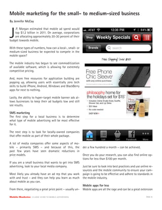 Mobile marketing for the small- to medium-sized business
By Jennifer McCoy



J
    .P. Morgan estimated that mobile ad spend would
    top $1.2 billion in 2011. On average, corporations
    are allocating approximately 20-30 percent of their
budget towards mobile.

With these types of numbers, how can a local-, small- or
medium-sized business be expected to compete in the
mobile space?

The mobile industry has begun to see commoditization
of available software, which is allowing for extremely
competitive pricing.

And, more free resources for application building are
popping up, allowing users with essentially zero tech
skills to build iPhone, Android, Windows and BlackBerry
apps for next to nothing.

Lastly, the ability to hyper-target mobile banner ads al-
lows businesses to keep their ad budgets low and still
see results.

SMS marketing
The ﬁrst step for a local business is to determine
what type of mobile advertising will be most e ective
for it.

The next step is to look for locally-owned companies
that o er mobile as part of their whole package.

A lot of media companies o er some aspects of mo-
bile – primarily SMS – and because of this, the             der a few hundred a month – can be achieved.
past few years have seen dramatic reductions in
price models.                                               Once you do your research, you can also ﬁnd online op-
                                                            tions for less than $100 per month.
If you are a small business that wants to get into SMS
advertising, look to your local media company.              Just be sure to look into best practices and use online re-
                                                            sources and the mobile community to ensure your cam-
Most likely you already have an ad rep that you work        paign is going to be e ective and adhere to standards in
with and trust – and they can help you learn as much        the mobile industry.
about mobile as you can.
                                                            Mobile apps for less
From there, negotiating a great price point – usually un-   Mobile apps are all the rage and can be a great extension

Mobile Marketer CLASSIC  GUIDE  TO  MOBILE  ADVERTISING                                                          PAGE 43
 