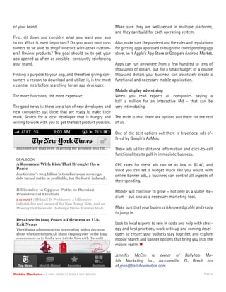 of your brand.                                             Make sure they are well-versed in multiple platforms,
                                                           and they can build for each operating system.
First, sit down and consider what you want your app
to do. What is most important? Do you want your cus-       Also, make sure they understand the rules and regulations
tomers to be able to shop? Interact with other custom-     for getting apps approved through the corresponding app
ers? Review products? The goal should be to get your       store, be it Apple’s App Store or Google’s Android Market.
app opened as often as possible- constantly reinforcing
your brand.                                                Apps can run anywhere from a few hundred to tens of
                                                           thousands of dollars, but for a small budget of a couple
Finding a purpose to your app, and therefore giving con-   thousand dollars your business can absolutely create a
sumers a reason to download and utilize it, is the most    functional and necessary mobile application.
essential step before searching for an app developer.
                                                           Mobile display advertising
The more functions, the more expensive.                    When you read reports of companies paying a
                                                           half a million for an interactive iAd - that can be
The good news is: there are a ton of new developers and very intimidating.
new companies out there that are ready to make their
mark. Search for a local developer that is hungry and The truth is that there are options out there for the rest
willing to work with you to get the best product possible. of us.

                                                           One of the best options out there is hyperlocal ads of-
                                                           fered by Google’s AdMob.

                                                           These ads utilize distance information and click-to-call
                                                           functionalities to pull in immediate business.

                                                           CPC rates for these ads can be as low as $0.40, and
                                                           since you can set a budget much like you would with
                                                           online banner ads, a business can control all aspects of
                                                           their spending.

                                                           Mobile will continue to grow – not only as a viable me-
                                                           dium – but also as a necessary marketing tool.

                                                           Make sure that your business is knowledgeable and ready
                                                           to jump in.

                                                           Look to local experts to rein in costs and help with strat-
                                                           egy and best practices, work with up and coming devel-
                                                           opers to ensure your budgets stay together, and explore
                                                           mobile search and banner options that bring you into the
                                                           mobile realm.

                                                           Jennifer McCoy is owner of Ballyhoo Mo-
                                                           bile Marketing Inc., Jacksonville, FL. Reach her
                                                           at jenn@ballyhoomobile.com.
Mobile Marketer CLASSIC  GUIDE  TO  MOBILE  ADVERTISING                                                         PAGE 44
 
