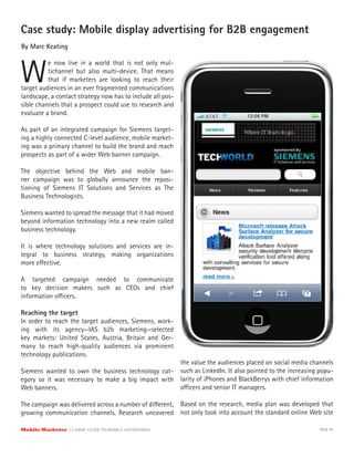 Case study: Mobile display advertising for B2B engagement
By Marc Keating



W
          e now live in a world that is not only mul-
          tichannel but also multi-device. That means
          that if marketers are looking to reach their
target audiences in an ever fragmented communications
landscape, a contact strategy now has to include all pos-
sible channels that a prospect could use to research and
evaluate a brand.

As part of an integrated campaign for Siemens target-
ing a highly connected C-level audience, mobile market-
ing was a primary channel to build the brand and reach
prospects as part of a wider Web banner campaign.

The objective behind the Web and mobile ban-
ner campaign was to globally announce the reposi-
tioning of Siemens IT Solutions and Services as The
Business Technologists.

Siemens wanted to spread the message that it had moved
beyond information technology into a new realm called
business technology.

It is where technology solutions and services are in-
tegral to business strategy, making organizations
more e ective.

A targeted campaign needed to communicate
to key decision makers such as CEOs and chief
information o cers.

Reaching the target
In order to reach the target audiences, Siemens, work-
ing with its agency—IAS b2b marketing—selected
key markets: United States, Austria, Britain and Ger-
many to reach high-quality audiences via prominent
technology publications.
                                                            the value the audiences placed on social media channels
Siemens wanted to own the business technology cat-          such as LinkedIn. It also pointed to the increasing popu-
egory so it was necessary to make a big impact with         larity of iPhones and BlackBerrys with chief information
Web banners.                                                o cers and senior IT managers.

The campaign was delivered across a number of di erent,     Based on the research, media plan was developed that
growing communication channels. Research uncovered          not only took into account the standard online Web site

Mobile Marketer CLASSIC  GUIDE  TO  MOBILE  ADVERTISING                                                        PAGE 45
 