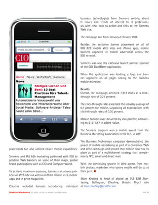 business technologists from Siemens writing about
                                                          IT issues and trends of interest to IT profession-
                                                          als with clear calls to action and links to the Siemens
                                                          Web site.

                                                          The campaign ran from January–February 2011.

                                                          Besides the exclusive banner placement on all of
                                                          IDG B2B mobile Web sites and iPhone apps, mobile
                                                          banners appeared in mobile advertorial across the
                                                          IDG network.

                                                          Siemens was also the exclusive launch partner sponsor
                                                          of the CIO BlackBerry application.

                                                          When the application was loading, a logo and ban-
                                                          ner appeared on all pages linking to the Siemens
                                                          mobile microsite.

                                                          Results
                                                          Overall, the campaign achieved 7,212 clicks at a click-
                                                          through rate of 0.21 percent.

                                                          The click-through rates exceeded the industry average of
                                                          0.1 percent for mobile, surpassing all expectations with
                                                          click-through rates of 0.30 percent.

                                                          Mobile banners over-delivered by 264 percent, amount-
                                                          ing to $121,557 in added-value.

                                                          The Siemens program won a mobile award from the
                                                          Business Marketing Association in the U.S. in 2011.

                                                          The Business Technology campaign demonstrated the
                                                          power of mobile advertising as part of a combined Web
placements but also utilized newer mobile capabilities.   and print campaign and proved that mobile now has its
                                                          place as part of a multichannel strategy that comple-
Siemens and IAS b2b marketing partnered with IDG to       ments PPC, email and direct mail.
position Web banners on some of their major, global
brand publications such as CIO and ComputerWorld.           With the continuing growth in Web access from mo-
                                                            bile devices, marketers who ignore mobile will do so at
To achieve maximum exposure, banners ran across pub- their peril.
lication Web sites as well as on their mobile sites, mobile
apps and in print magazines.                                Marc Keating is head of digital at IAS B2B Mar-
                                                            keting, Bollington, Cheshire, Britain. Reach him
Creative included banners introducing individual at marc.keating@iasb2b.com.
Mobile Marketer CLASSIC  GUIDE  TO  MOBILE  ADVERTISING                                                       PAGE 46
 
