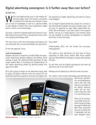 Digital advertising convergence: Is it further away than ever before?
By Dale Carr



W
          hile vast opportunities exist in the mobile ad-    the potential of mobile advertising and where to focus
          vertising space, there still remains a hesitance   their budgets?
          to embrace this relatively new medium, in part
due to lack of knowledge as well as a general middle      Let us imagine digital advertising utopia for a minute. I
to late adopter mindset that many corporations adopt      sell old fashioned widgets and want to boost sales. I do
when it comes to new technology.                          not care if I advertise on apps, Web, mobile Web, An-
                                                          droid, iOS or Windows. I just want sales. In this utopian
Less than 1 percent of global advertising revenue is mo- world, I can go to a single agency or ad network, place
bile related and much of that is being driven from within my ads targeted at certain demographics or keywords
the emerging technology itself.                           and voila, in come the leads.

The main issue is that this technology convergence has       Easy, right?
not translated into a united marketplace for advertisers.
                                                             Unfortunately, 2012 will not herald this one-stop-
In fact the opposite is true.                                shop approach.

Lack of convergence                                          The reality is that advertisers not only have to focus
Google’s decision to separate its mobile Web and appli-      separately on Web versus mobile Web versus mobile
cation advertising between AdSense and Admob, while          app, but need di erent strategies, ad types and creatives
making it easier for traditional Web advertisers to also     for each.
target mobile Web, is increasing the fragmentation of
the mobile advertising market by splitting mobile into       So will there ever be digital convergence and what do
apps versus Web.                                             advertisers do in the mean time?

So is 2012 going to begin to see advertisers being able Perhaps we are expecting a little too much, too soon.
to target all digital mediums from one source? Or, are
traditional advertisers going to continue to struggle with The reality is that mobile technology, and therefore the
                                                                                              advertising possibili-
                                                                                              ties, are developing at
                                                                                              such a fast rate, that
                                                                                              trying to converge all
                                                                                              the digital mediums
                                                                                              today, will be irrel-
                                                                                              evant tomorrow. And
                                                                                              it is not all bad news.

                                                                                               There are an increas-
                                                                                               ing number of ad net-
                                                                                               works trying to bridge
                                                                                               this gap of mobile and
                                                                                               Web. How successful
                                                                                               they are at doing this
                                                                                               is debatable, but de-
                                                                                               spite Google’s move,
Mobile Marketer CLASSIC  GUIDE  TO  MOBILE  ADVERTISING                                                         PAGE 48
 