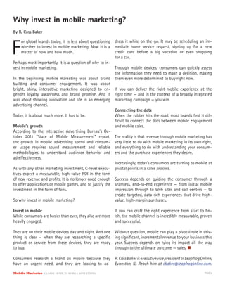 Why invest in mobile marketing?
By R. Cass Baker



F
     or global brands today, it is less about questioning   dress it while on the go. It may be scheduling an im-
     whether to invest in mobile marketing. Now it is a     mediate home service request, signing up for a new
     matter of how and how much.                            credit card before a big vacation or even shopping
                                                            for a car.
Perhaps most importantly, it is a question of why to in-
vest in mobile marketing.                                   Through mobile devices, consumers can quickly assess
                                                            the information they need to make a decision, making
In the beginning, mobile marketing was about brand          them even more determined to buy right now.
building and consumer engagement. It was about
bright, shiny, interactive marketing designed to en-        If you can deliver the right mobile experience at the
gender loyalty, awareness and brand promise. And it         right time — and in the context of a broadly integrated
was about showing innovation and life in an emerging        marketing campaign — you win.
advertising channel.
                                                            Connecting the dots
Today, it is about much more. It has to be.                 When the rubber hits the road, most brands ﬁnd it dif-
                                                            ﬁcult to connect the dots between mobile engagement
Mobile’s growth                                             and mobile sales.
According to the Interactive Advertising Bureau’s Oc-
tober 2011 “State of Mobile Measurement” report,            The reality is that revenue through mobile marketing has
the growth in mobile advertising spend and consum-          very little to do with mobile marketing in its own right,
er usage requires sound measurement and reliable            and everything to do with understanding your consum-
methodologies to understand audience behavior and           ers and the purchase experiences they desire.
ad e ectiveness.
                                                            Increasingly, today’s consumers are turning to mobile at
As with any other marketing investment, C-level execu-      pivotal points in a sales process.
tives expect a measurable, high-value ROI in the form
of new revenue and proﬁts. It is no longer good enough      Success depends on guiding the consumer through a
to o er applications or mobile games, and to justify the    seamless, end-to-end experience — from initial mobile
investment in the form of fans.                             impression through to Web sites and call centers — to
                                                            create targeted, data-rich experiences that drive high-
So why invest in mobile marketing?                          value, high-margin purchases.

Invest in mobile                                            If you can craft the right experience from start to ﬁn-
While consumers are busier than ever, they also are more    ish, the mobile channel is incredibly measurable, proven
heavily engaged.                                            and successful.

They are on their mobile devices day and night. And one     Without question, mobile can play a pivotal role in driv-
thing is clear – when they are researching a speciﬁc        ing signiﬁcant, incremental revenue to your business this
product or service from these devices, they are ready       year. Success depends on tying its impact all the way
to buy.                                                     through to the ultimate outcome — sales.

Consumers research a brand on mobile because they           R. Cass Baker is executive vice president of Leapfrog Online,
have an urgent need, and they are looking to ad-            Evanston, IL. Reach him at cbaker@leapfrogonline.com.

Mobile Marketer CLASSIC  GUIDE  TO  MOBILE  ADVERTISING                                                             PAGE 5
 