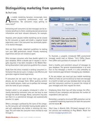 Distinguishing marketing from spamming
By Shuli Lowy



A
      s mobile marketing becomes increasingly more
      popular, marketing professionals must ask
      themselves “Do consumers enjoy getting so
many texts?”

Interacting with consumers via text messages can be ex-
tremely beneﬁcial to them—sending desired convenience
information and local relevant discounts, for example.

However, when abused, mobile marketing can be viewed
by the consumer as spam and create a negative brand
experience, even if the consumer has technically opted-
in to receive messages.

Here are three simple, important guidelines to making
sure your SMS promotions remain friendly marketing
experiences and are not viewed as spam:
                                                          To illustrate, a properly introduced SMS promotional
Only message consumers who have double opted-in to        message would read as follows: “Jim’s Co ee House:
your database. While a double opt-in request is not le-   Free co ee with purchase of croissant 10-11 AM.”
gally required, it has been included in the Mobile Mar-
keting Association’s best practices guideline for a reason. Send a healthy and consistent amount of messages to
                                                            your database. The general recommendation is to send
Aside from the ethics involved in sending consumers in- four to ﬁve messages a month. It is also unhealthy to
formation they do not want, it simply is not e ective and leave excessive gaps between messaging your database.
generates negative brand experiences.
                                                            If, for any reason, you must put your mobile marketing
If consumers do not want to hear from you on their e orts on hold, be sure to send out at least one message
phones, do not message them. When pushing content to a month to make sure your database does not go stale
out to mobile phones, make sure to preface the message and that consumers continue to connect the receipt of
with the name of your company.                              your messages with their request for them.

Content which is not properly introduced is often in-     Employing these three tips will help increase the e ec-
stantly deleted by consumers who are too busy to read     tiveness of your campaigns and decrease the number of
through the whole message. Worse, consumers may also      respondents who opt-out.
see that it is a commercial message and automatically
assume it is spam.                                        Remember, a properly structured SMS promotion can be
                                                          a wonderful marketing experience for both the consumer
When a message is prefaced by the name of the compa-      and the brand.
ny, the consumer will remember having double opted-in
and will understand why he/she is receiving the mes-      Shuli Lowy is Beverly Hills, CA-based manager of cli-
sage. This will make the consumer more inclined to read   ent services and marketing at Ping Mobile. Reach her
through it.                                               at shuli.lowy@pingmobile.com.

Mobile Marketer CLASSIC  GUIDE  TO  MOBILE  ADVERTISING                                                      PAGE 51
 