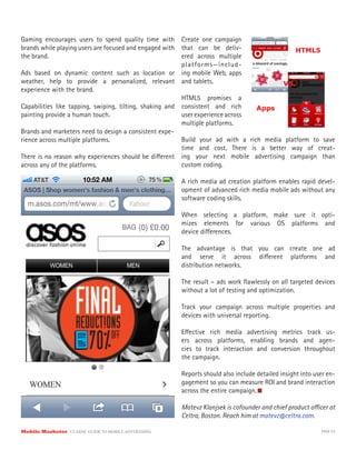 Gaming encourages users to spend quality time with Create one campaign
brands while playing users are focused and engaged with that can be deliv-
the brand.                                               ered across multiple
                                                         platforms—includ-
Ads based on dynamic content such as location or ing mobile Web, apps
weather, help to provide a personalized, relevant and tablets.
experience with the brand.
                                                         HTML5 promises a
Capabilities like tapping, swiping, tilting, shaking and consistent and rich
painting provide a human touch.                          user experience across
                                                         multiple platforms.
Brands and marketers need to design a consistent expe-
rience across multiple platforms.                        Build your ad with a rich media platform to save
                                                         time and cost. There is a better way of creat-
There is no reason why experiences should be di erent ing your next mobile advertising campaign than
across any of the platforms.                             custom coding.

                                                          A rich media ad creation platform enables rapid devel-
                                                          opment of advanced rich media mobile ads without any
                                                          software coding skills.

                                                          When selecting a platform, make sure it opti-
                                                          mizes elements for various OS platforms and
                                                          device di erences.

                                                          The advantage is that you can create one ad
                                                          and serve it across di erent platforms and
                                                          distribution networks.

                                                          The result – ads work ﬂawlessly on all targeted devices
                                                          without a lot of testing and optimization.

                                                          Track your campaign across multiple properties and
                                                          devices with universal reporting.

                                                          E ective rich media advertising metrics track us-
                                                          ers across platforms, enabling brands and agen-
                                                          cies to track interaction and conversion throughout
                                                          the campaign.

                                                          Reports should also include detailed insight into user en-
                                                          gagement so you can measure ROI and brand interaction
                                                          across the entire campaign.

                                                          Matevz Klanjsek is cofounder and chief product o cer at
                                                          Celtra, Boston. Reach him at matevz@celtra.com.

Mobile Marketer CLASSIC  GUIDE  TO  MOBILE  ADVERTISING                                                       PAGE 53
 