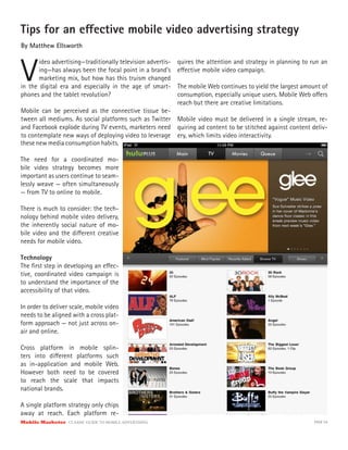 Tips for an e ective mobile video advertising strategy
By Matthew Ellsworth



V
       ideo advertising—traditionally television advertis-   quires the attention and strategy in planning to run an
       ing—has always been the focal point in a brand’s      e ective mobile video campaign.
       marketing mix, but how has this truism changed
in the digital era and especially in the age of smart-       The mobile Web continues to yield the largest amount of
phones and the tablet revolution?                            consumption, especially unique users. Mobile Web o ers
                                                             reach but there are creative limitations.
Mobile can be perceived as the connective tissue be-
tween all mediums. As social platforms such as Twitter Mobile video must be delivered in a single stream, re-
and Facebook explode during TV events, marketers need quiring ad content to be stitched against content deliv-
to contemplate new ways of deploying video to leverage ery, which limits video interactivity.
these new media consumption habits.

The need for a coordinated mo-
bile video strategy becomes more
important as users continue to seam-
lessly weave — often simultaneously
— from TV to online to mobile.

There is much to consider: the tech-
nology behind mobile video delivery,
the inherently social nature of mo-
bile video and the di erent creative
needs for mobile video.

Technology
The ﬁrst step in developing an e ec-
tive, coordinated video campaign is
to understand the importance of the
accessibility of that video.

In order to deliver scale, mobile video
needs to be aligned with a cross plat-
form approach — not just across on-
air and online.

Cross platform in mobile splin-
ters into di erent platforms such
as in-application and mobile Web.
However both need to be covered
to reach the scale that impacts
national brands.

A single platform strategy only chips
away at reach. Each platform re-
Mobile Marketer CLASSIC  GUIDE  TO  MOBILE  ADVERTISING                                                        PAGE 54
 