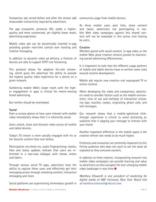 Companion ads served before and after the stream add       community usage from mobile devices.
measurable interactivity required by advertisers.
                                                          As these mobile users post links, share content
The app ecosystem, primarily iOS, yields a higher- and tweet, advertisers not participating in mo-
quality and more customized, yet slightly lower reach, bile Web video campaigns against this shared con-
advertising experience.                                   tent will not be rewarded in this active viral sharing
                                                          by users.
Mobile video ads can be dynamically inserted in-app
providing greater real-time control over tracking and Creative
creative messaging.                                       Whether paired with social content, in-app video, or the
                                                          mobile Web, great creative remains pivotal to maximiz-
In addition to dynamic video ad delivery, a fraction of ing overall advertising e ectiveness.
devices are able to support HTTP Live Streaming.
                                                          It is important to note that the di erent usage patterns
This protocol allows for adaptive bit-rate stream- of mobile and tablet devices have re-written some rules
ing, which gives the advertiser the ability to provide around creative development.
the highest quality video experience for a device on a
given network.                                            Mobile ads require new creative—not repurposed TV or
                                                          online creative.
Combining mobile Web’s larger reach with the high-
er engagement in apps is critical for metric-moving When developing the video and companions, advertis-
brand advertising.                                        ers need to consider factors such as the mobile environ-
                                                          ment, time of use and methods of interaction includ-
But neither should be overlooked.                         ing taps, touches, swipes, originating phone calls, and
                                                          text messages.
Social
Even a cursory glance at how users interact with mobile Our research shows that a mobile-optimized click-
video immediately shows that it is inherently social.     through experience is critical to avoid alienating an
                                                          audience that is tapping your message to interact with
Users unlock, share and discover video across all mobile your brand.
and tablet devices.
                                                          Another important di erence in the mobile space is the
Today’s TV viewer is more socially engaged with his or creative refresh rate needs to be much higher.
her favorite content than ever before.
                                                          Freshness and innovation are extremely important to this
Participation via check-ins, audio ﬁngerprinting, tweets, ﬁnicky audience who does not want to see the same ad
likes and status updates indicate that users are in- repeated as they consume content.
terested in a two-way dialogue with shows, actors
and talent.                                               In addition to fresh creative, incorporating research into
                                                          mobile video campaigns can provide learning and value
Through various social TV apps, advertisers have the to advertisers as they navigate the ever-changing mobile
ability to capture these users and e ectively get their video landscape in real-time.
messaging across through unlocking content, interactive
messaging and more.                                       Matthew Ellsworth is vice president of marketing for
                                                          digital media at NBC Universal, New York. Reach him
Social platforms are experiencing tremendous growth in at matthew.ellsworth@nbcuni.com.
Mobile Marketer CLASSIC  GUIDE  TO  MOBILE  ADVERTISING                                                       PAGE 55
 