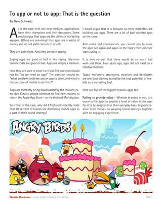 To app or not to app: That is the question
By Dave Schwartz



A
     s is the case with any new medium, applications       I would argue that it is because so many marketers are
     have their champions and their detractors. Some       building bad apps. There are a lot of bad branded apps
     would argue that apps are the ultimate marketing      on the store.
weapon. Others are convinced that apps are a waste of
money and do not yield consistent results.                 And unlike bad commercials, you cannot pay to make
                                                           the apps run again and again in the hopes that someone
They are both right. And they are both wrong.              starts using it.

Saying apps are good or bad is like saying television It is only natural that there would be so much bad
commercials are good or bad. Apps are simply a medium. work out there. Four years ago, apps did not exist as a
                                                           creative medium.
How they are used is what is critical. The question should
not be, “do we need an app?” The question should be, Today, marketers, strategists, creatives and developers
“what problem could we use an app to solve, and what is are only just starting to realize the true potential of mo-
the best use of mobile to do that?”                        bile as a marketing tool.

Apps are currently being downloaded by the millions ev- Here are ﬁve of the biggest reasons apps fail.
ery day. Clearly, people continue to ﬁnd new reasons to
return the Apple App Store – or the Android Marketplace. Failing to provide value – Whether branded or not, it is
                                                          essential for apps to provide a level of value to the user
So if that is the case, why did E ectiveUI recently state for it to be adopted into their everyday lives. A good cre-
that 70 percent of brands are dismissing mobile apps as ative brain thrives on weaving brand strategy together
a part of their brand strategy?                           with an engaging experience.




Mobile Marketer CLASSIC  GUIDE  TO  MOBILE  ADVERTISING                                                        PAGE 57
 
