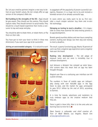 Do: Let your creative partners imagine a new way to de-    to piggyback o the popularity of proven successful cat-
liver on your brand’s values. Do not: simply o er an app   egories. However, it is a huge risk to try and recreate a
version of the company’s Web site.                         branded version of an already successful app.

Not building to the strengths of the OS – Apps should      In cases where you really want to do so, ﬁrst con-
be geo-aware. They should use the camera. They should      sider a much simpler solution: buy them and re-skin
capture video. They should connect to social media. They   the technology.
should be a touch-based experience that invites a con-
sumer to tap and swipe and play.                         Skimping on testing to meet a deadline – It is impos-
                                                         sible to stress how essential the beta-testing process is
You should be able to shake them, or rotate them, or ﬂip to app development.
them on their side.
                                                         Brands spend countless dollars and man hours compiling
You have got to train your brain to think in these new content, mulling over design, but then skip over testing
dimensions if you want your app to be successful.        to meet a deadline.

Joining an overcrowded category – It is natural to want    The result: a poorly functioning app. Nearly 70 percent of
                                                           users say that a negative app experience casts a negative
                                                           halo over the brand

                                                           Rushing into development – The old adage of
                                                           measure twice and cut once is incredibly true in
                                                           software development.

                                                           Just because a designer has comped up some beau-
                                                           tiful screens does not mean that an app has been
                                                           thought through.

                                                           Illogical user ﬂow or a confusing user interface can kill
                                                           a great concept.

                                                           The numbers in favor of mobile apps are indisput-
                                                           ably strong with over 425,000 apps in the App
                                                           Store to date, and the market for apps anticipated
                                                           to pass $15.1 billion by the end of 2012, according
                                                           to Gartner.

                                                           It is time for brands, advertisers and marketers to
                                                           truly embrace apps as the creative medium that
                                                           they are.

                                                           There is gold in them hills. Here is to the ones who are
                                                           learning how to mine for it.

                                                           Dave Swartz is cofounder and chief creative of-
                                                           ﬁcer of Medl Mobile, Los Angeles. Reach him
                                                           at dave@medlmobile.com.
Mobile Marketer CLASSIC  GUIDE  TO  MOBILE  ADVERTISING                                                        PAGE 58
 