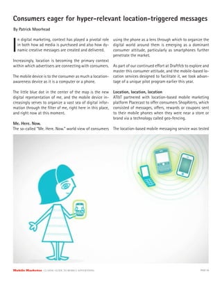 Consumers eager for hyper-relevant location-triggered messages
By Patrick Moorhead



I
   n digital marketing, context has played a pivotal role using the phone as a lens through which to organize the
   in both how ad media is purchased and also how dy- digital world around them is emerging as a dominant
   namic creative messages are created and delivered.     consumer attitude, particularly as smartphones further
                                                          penetrate the market.
Increasingly, location is becoming the primary context
within which advertisers are connecting with consumers. As part of our continued e ort at Draftfcb to explore and
                                                          master this consumer attitude, and the mobile-based lo-
The mobile device is to the consumer as much a location- cation services designed to facilitate it, we took advan-
awareness device as it is a computer or a phone.          tage of a unique pilot program earlier this year.

The little blue dot in the center of the map is the new      Location, location, location
digital representation of me, and the mobile device in-
creasingly serves to organize a vast sea of digital infor-   platform Placecast to o er consumers ShopAlerts, which
mation through the ﬁlter of me, right here in this place,    consisted of messages, o ers, rewards or coupons sent
and right now at this moment.                                to their mobile phones when they were near a store or
                                                             brand via a technology called geo-fencing.
Me. Here. Now.
The so-called “Me. Here. Now.” world view of consumers       The location-based mobile messaging service was tested




Mobile Marketer CLASSIC  GUIDE  TO  MOBILE  ADVERTISING                                                       PAGE 59
 