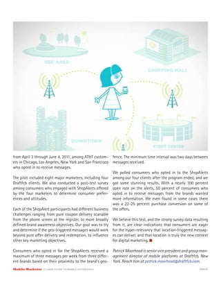 - fence. The minimum time interval was two days between
ers in Chicago, Los Angeles, New York and San Francisco messages received.
who opted in to receive messages.
                                                         We polled consumers who opted in to the ShopAlerts
The pilot included eight major marketers, including four among our four clients after the program ended, and we
Draftfcb clients. We also conducted a post-test survey got some stunning results. With a nearly 100 percent
among consumers who engaged with ShopAlerts o ered open rate on the alerts, 50 percent of consumers who
by the four marketers to determine consumer prefer- opted in to receive messages from the brands wanted
ences and attitudes.                                     more information. We even found in some cases there
                                                         was a 22-25 percent purchase conversion on some of
Each of the ShopAlert participants had di erent business the o ers.
challenges ranging from pure coupon delivery scanable
from the phone screen at the register, to more broadly We believe this test, and the strong survey data resulting
deﬁned brand awareness objectives. Our goal was to try from it, are clear indications that consumers are eager
and determine if the geo-triggered messages would work for the hyper-relevancy that location-triggered messag-
beyond pure o er delivery and redemption, to inﬂuence es can deliver, and that location is truly the new context
other key marketing objectives.                          for digital marketing.

Consumers who opted in for the ShopAlerts received a      Patrick Moorhead is senior vice president and group man-
maximum of three messages per week from three di er-      agement director of mobile platforms at Draftfcb, New
ent brands based on their proximity to the brand’s geo-   York. Reach him at patrick.moorhead@draftfcb.com.
Mobile Marketer CLASSIC  GUIDE  TO  MOBILE  ADVERTISING                                                      PAGE 60
 