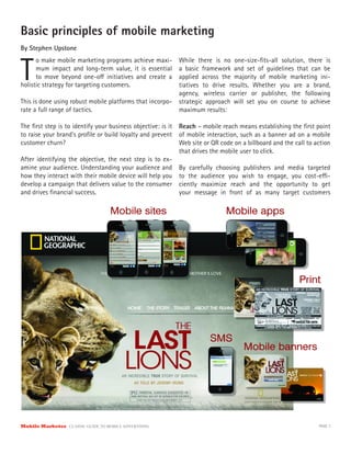 Basic principles of mobile marketing
By Stephen Upstone



T
      o make mobile marketing programs achieve maxi-       While there is no one-size-ﬁts-all solution, there is
      mum impact and long-term value, it is essential      a basic framework and set of guidelines that can be
      to move beyond one-o initiatives and create a        applied across the majority of mobile marketing ini-
holistic strategy for targeting customers.                 tiatives to drive results. Whether you are a brand,
                                                           agency, wireless carrier or publisher, the following
This is done using robust mobile platforms that incorpo-   strategic approach will set you on course to achieve
rate a full range of tactics.                              maximum results:

The ﬁrst step is to identify your business objective: is it Reach – mobile reach means establishing the ﬁrst point
to raise your brand’s proﬁle or build loyalty and prevent of mobile interaction, such as a banner ad on a mobile
customer churn?                                             Web site or QR code on a billboard and the call to action
                                                            that drives the mobile user to click.
After identifying the objective, the next step is to ex-
amine your audience. Understanding your audience and By carefully choosing publishers and media targeted
how they interact with their mobile device will help you to the audience you wish to engage, you cost-e -
develop a campaign that delivers value to the consumer ciently maximize reach and the opportunity to get
and drives ﬁnancial success.                                your message in front of as many target customers




Mobile Marketer CLASSIC  GUIDE  TO  MOBILE  ADVERTISING                                                         PAGE 7
 