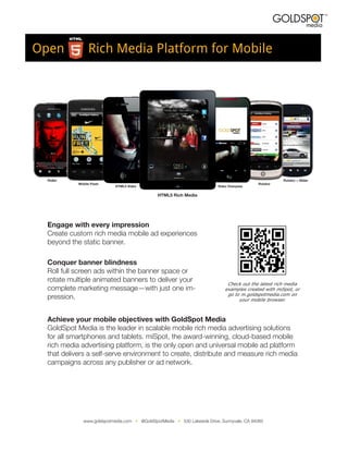 Open   Rich Media Platform for Mobile




                              Check  out  the  latest  rich  media  
                             examples  created  with  miSpot,  or  
                              go  to  m.goldspotmedia.com  on  
                                    your  mobile  browser.
 
