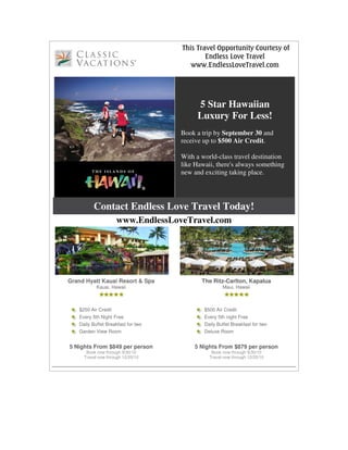 This Travel Opportunity Courtesy of
                                            Endless Love Travel
                                       www.EndlessLoveTravel.com




                                         5 Star Hawaiian
                                         Luxury For Less!
                                    Book a trip by September 30 and
                                    receive up to $500 Air Credit.

                                    With a world-class travel destination
                                    like Hawaii, there's always something
                                    new and exciting taking place.




         Contact Endless Love Travel Today!
                     www.EndlessLoveTravel.com




Grand Hyatt Kauai Resort & Spa             The Ritz-Carlton, Kapalua
           Kauai, Hawaii                            Maui, Hawaii



   $250 Air Credit                          $500 Air Credit
   Every 5th Night Free                     Every 5th night Free
   Daily Buffet Breakfast for two           Daily Buffet Breakfast for two
   Garden View Room                         Deluxe Room


5 Nights From $849 per person           5 Nights From $879 per person
      Book now through 9/30/10                 Book now through 9/30/10
     Travel now through 12/20/10              Travel now through 12/20/10
 
