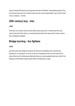 may of noticed that that very song was the intro to that film. were getting close to the
end of the show now and i want to play you two more songs before i go and this next
one is a classic... its trex.
20th century boy - trex
JAKE
That was marc bolan and trex with 20th century boy and I’m afraid that this next
song is the last of the show. so messing about aside let’s leave with a bang. Here’s
the incredible foo fighter
Bridge burning - foo fighters
JAKE
yes that track was bridge burning by the famous foo fighters who currently are
working on a new album so more on tat as it develops but this is it the end of the
show thank you for listening to alternate show you lucky people have ken next for his
lowdown of the latest house tracks that he’s listening to. enjoy.
 