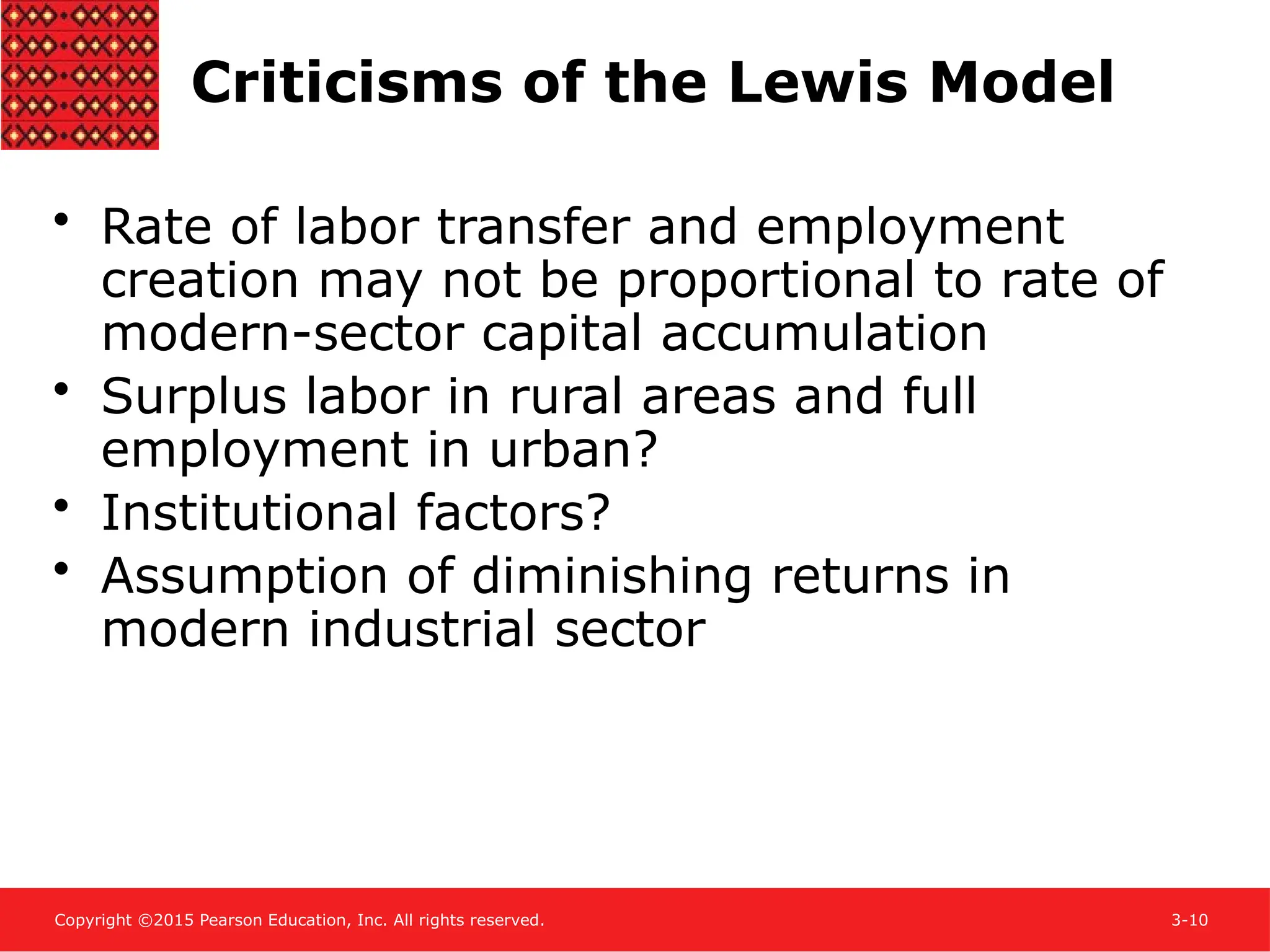 Copyright ©2015 Pearson Education, Inc. All rights reserved. 3-10
Criticisms of the Lewis Model
• Rate of labor transfer and employment
creation may not be proportional to rate of
modern-sector capital accumulation
• Surplus labor in rural areas and full
employment in urban?
• Institutional factors?
• Assumption of diminishing returns in
modern industrial sector
 