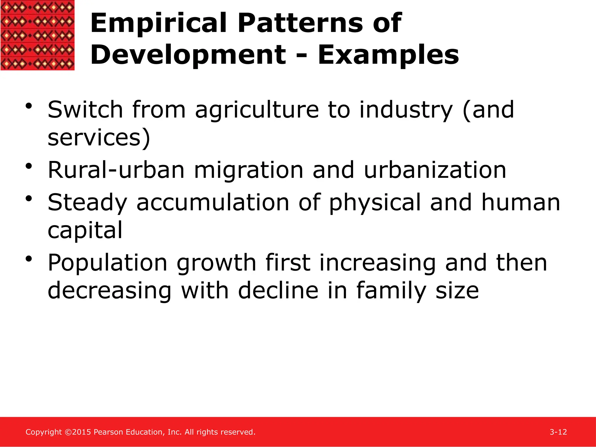Copyright ©2015 Pearson Education, Inc. All rights reserved. 3-12
Empirical Patterns of
Development - Examples
• Switch from agriculture to industry (and
services)
• Rural-urban migration and urbanization
• Steady accumulation of physical and human
capital
• Population growth first increasing and then
decreasing with decline in family size
 