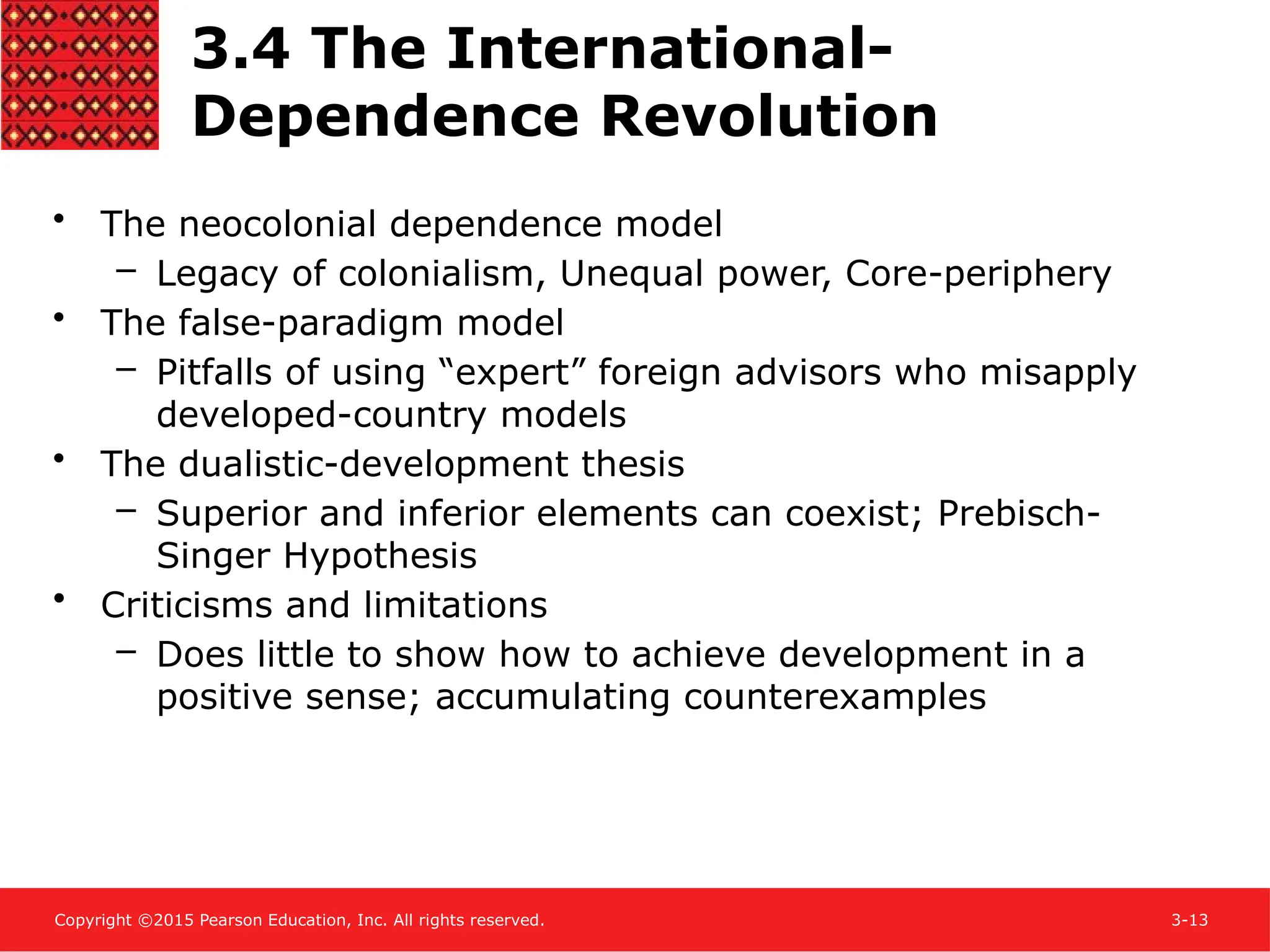 Copyright ©2015 Pearson Education, Inc. All rights reserved. 3-13
3.4 The International-
Dependence Revolution
• The neocolonial dependence model
– Legacy of colonialism, Unequal power, Core-periphery
• The false-paradigm model
– Pitfalls of using “expert” foreign advisors who misapply
developed-country models
• The dualistic-development thesis
– Superior and inferior elements can coexist; Prebisch-
Singer Hypothesis
• Criticisms and limitations
– Does little to show how to achieve development in a
positive sense; accumulating counterexamples
 