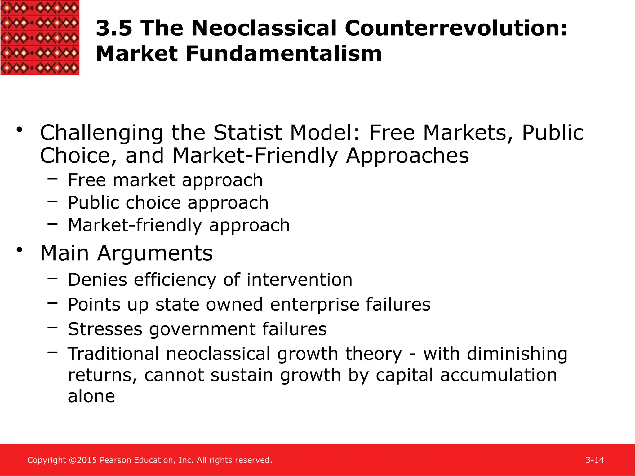 Copyright ©2015 Pearson Education, Inc. All rights reserved. 3-14
3.5 The Neoclassical Counterrevolution:
Market Fundamentalism
• Challenging the Statist Model: Free Markets, Public
Choice, and Market-Friendly Approaches
– Free market approach
– Public choice approach
– Market-friendly approach
• Main Arguments
– Denies efficiency of intervention
– Points up state owned enterprise failures
– Stresses government failures
– Traditional neoclassical growth theory - with diminishing
returns, cannot sustain growth by capital accumulation
alone
 