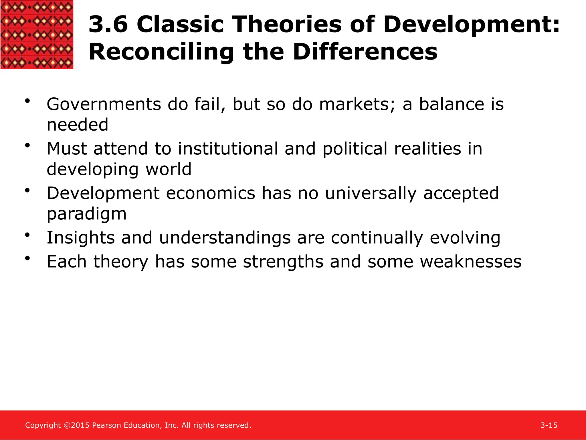Copyright ©2015 Pearson Education, Inc. All rights reserved. 3-15
3.6 Classic Theories of Development:
Reconciling the Differences
• Governments do fail, but so do markets; a balance is
needed
• Must attend to institutional and political realities in
developing world
• Development economics has no universally accepted
paradigm
• Insights and understandings are continually evolving
• Each theory has some strengths and some weaknesses
 