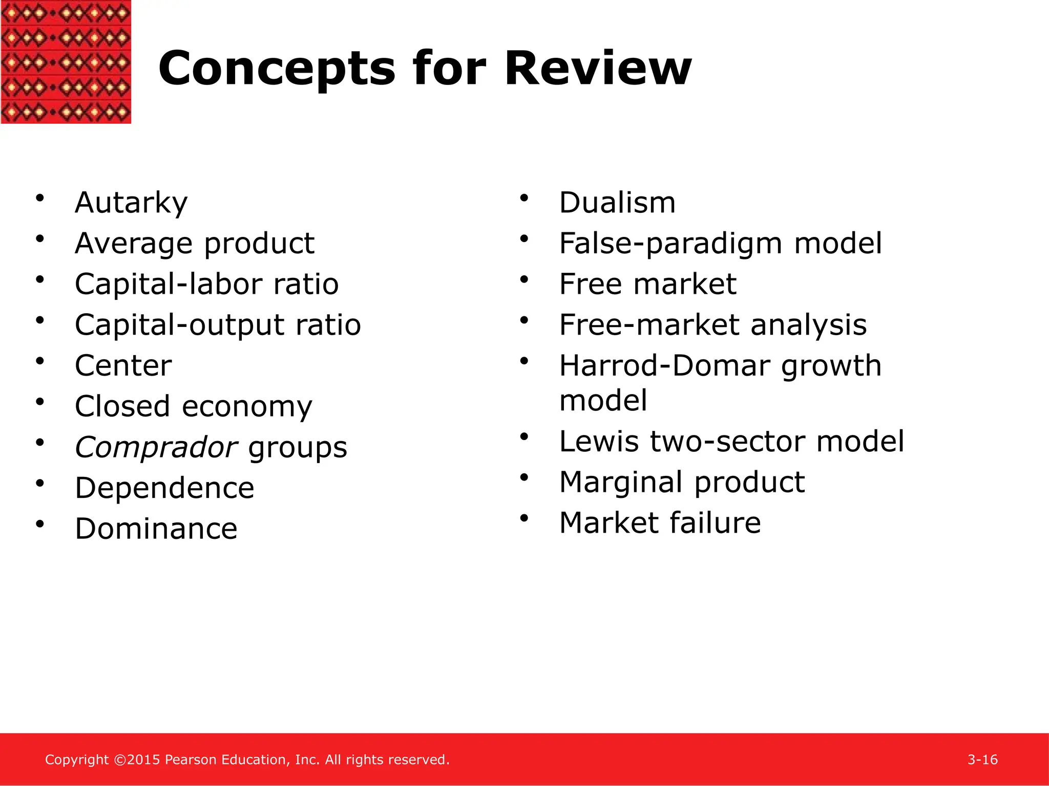 Copyright ©2015 Pearson Education, Inc. All rights reserved. 3-16
Concepts for Review
• Autarky
• Average product
• Capital-labor ratio
• Capital-output ratio
• Center
• Closed economy
• Comprador groups
• Dependence
• Dominance
• Dualism
• False-paradigm model
• Free market
• Free-market analysis
• Harrod-Domar growth
model
• Lewis two-sector model
• Marginal product
• Market failure
 