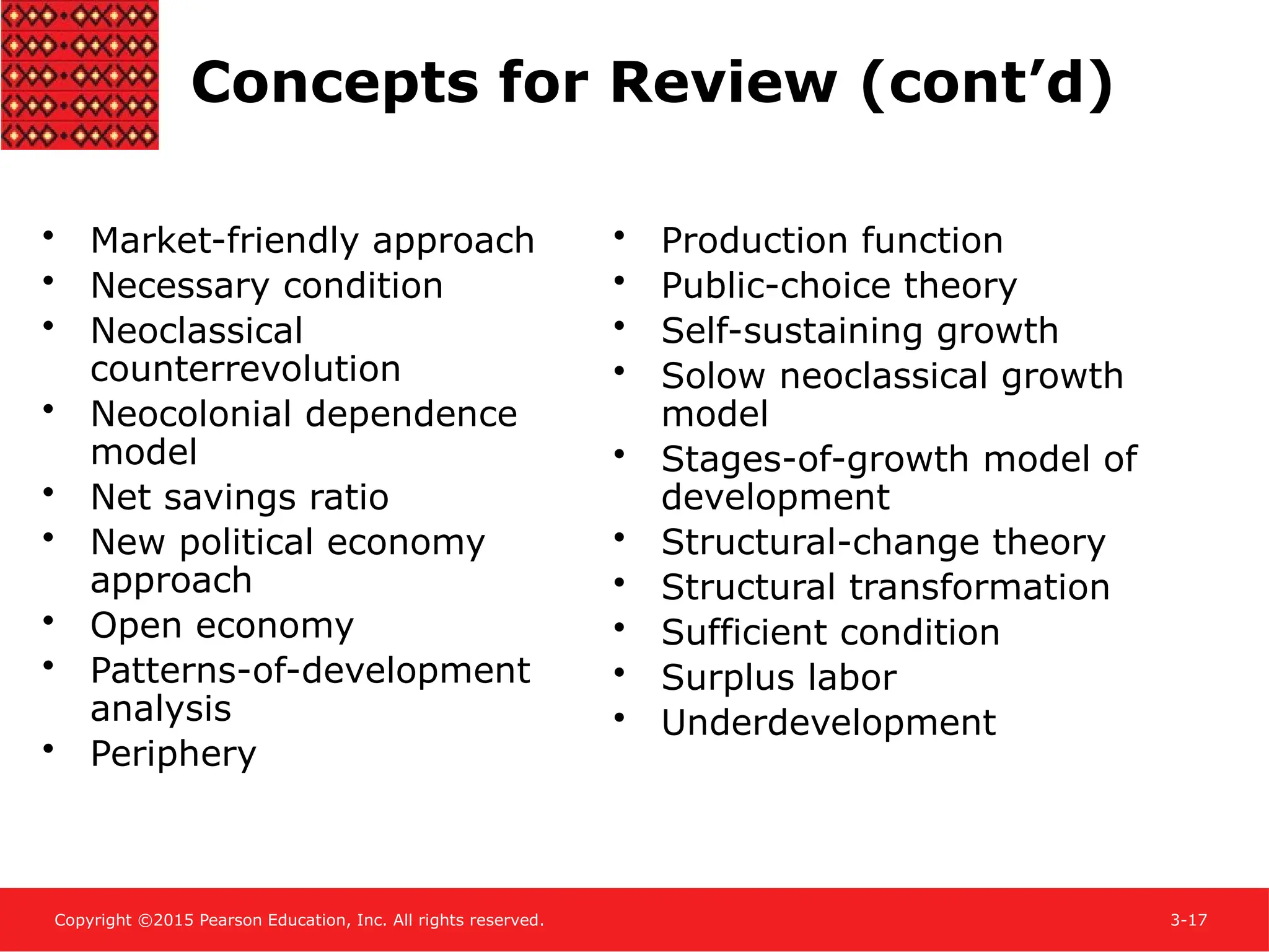 Copyright ©2015 Pearson Education, Inc. All rights reserved. 3-17
Concepts for Review (cont’d)
• Market-friendly approach
• Necessary condition
• Neoclassical
counterrevolution
• Neocolonial dependence
model
• Net savings ratio
• New political economy
approach
• Open economy
• Patterns-of-development
analysis
• Periphery
• Production function
• Public-choice theory
• Self-sustaining growth
• Solow neoclassical growth
model
• Stages-of-growth model of
development
• Structural-change theory
• Structural transformation
• Sufficient condition
• Surplus labor
• Underdevelopment
 