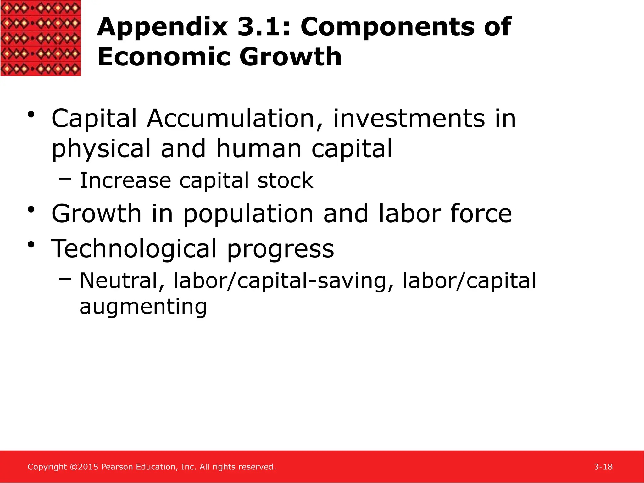 Copyright ©2015 Pearson Education, Inc. All rights reserved. 3-18
Appendix 3.1: Components of
Economic Growth
• Capital Accumulation, investments in
physical and human capital
– Increase capital stock
• Growth in population and labor force
• Technological progress
– Neutral, labor/capital-saving, labor/capital
augmenting
 