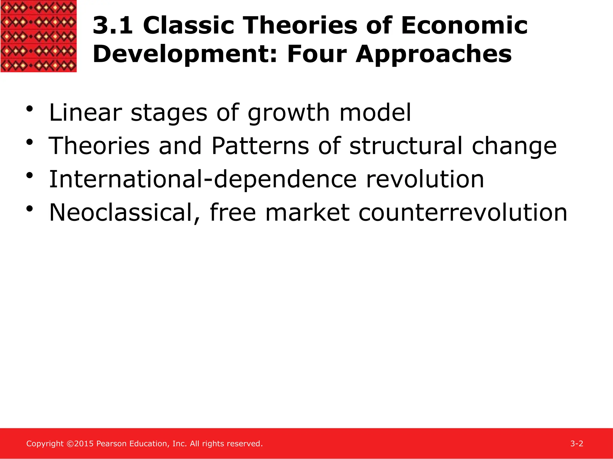 Copyright ©2015 Pearson Education, Inc. All rights reserved. 3-2
3.1 Classic Theories of Economic
Development: Four Approaches
• Linear stages of growth model
• Theories and Patterns of structural change
• International-dependence revolution
• Neoclassical, free market counterrevolution
 